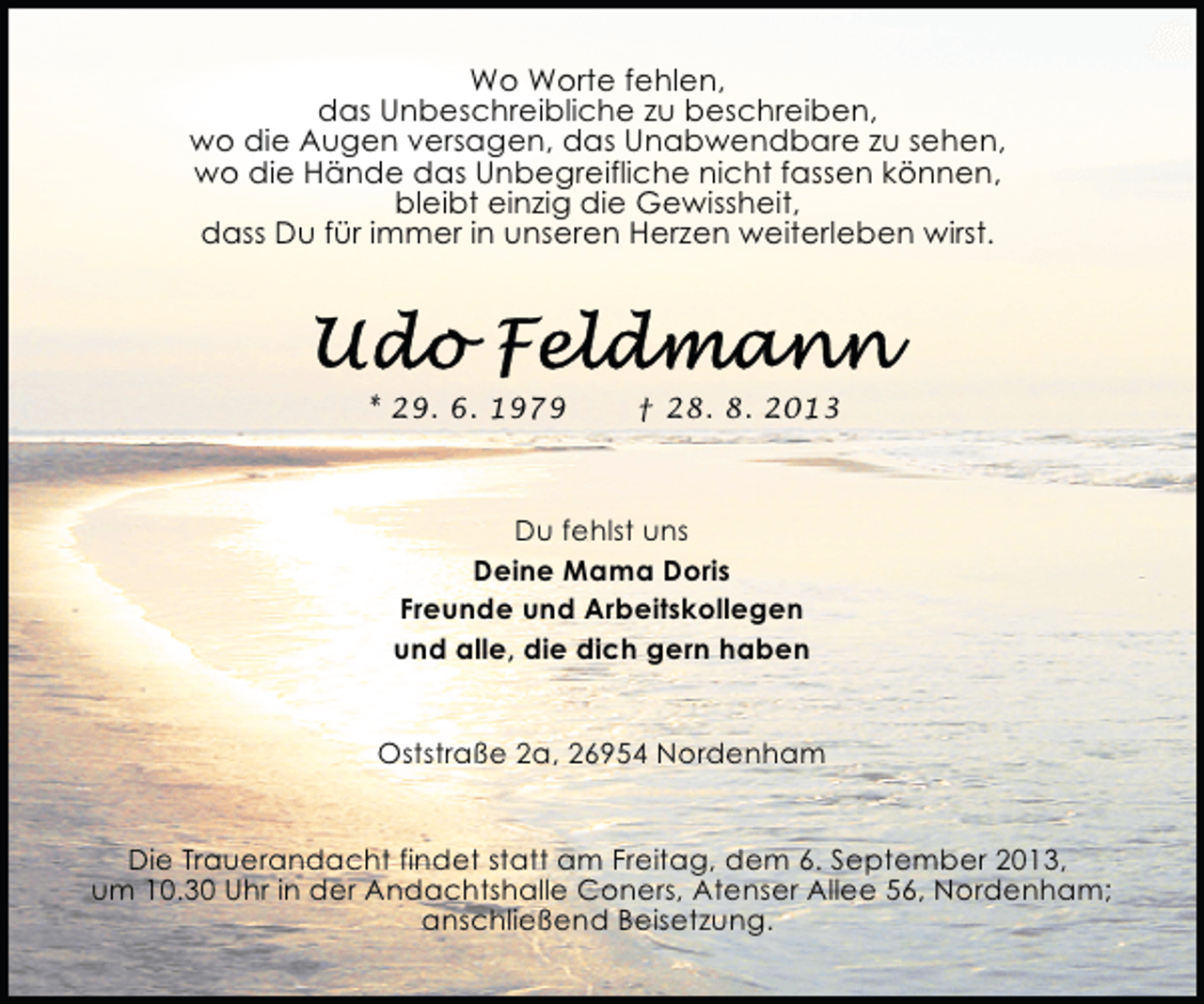 <p>Wo Worte fehlen,<br />das Unbeschreibliche zu beschreiben,<br />wo die Augen versagen, das Unabwendbare zu sehen,<br />wo die Hände das Unbegreifliche nicht fassen können,<br />bleibt einzig die Gewissheit,<br />dass Du für immer in unseren Herzen weiterleben wirst.</p>
<p>* 29. 6. 1979</p>
<p>† 28. 8. 2013</p>
<p>Du fehlst uns<br />Deine Mama Doris<br />Freunde und Arbeitskollegen<br />und alle, die dich gern haben<br />Oststraße 2a, 26954 Nordenham<br />Die Trauerandacht findet statt am Freitag, dem 6. September 2013,<br />um 10.30 Uhr in der Andachtshalle Coners, Atenser Allee 56, Nordenham;<br />anschließend Beisetzung.</p>