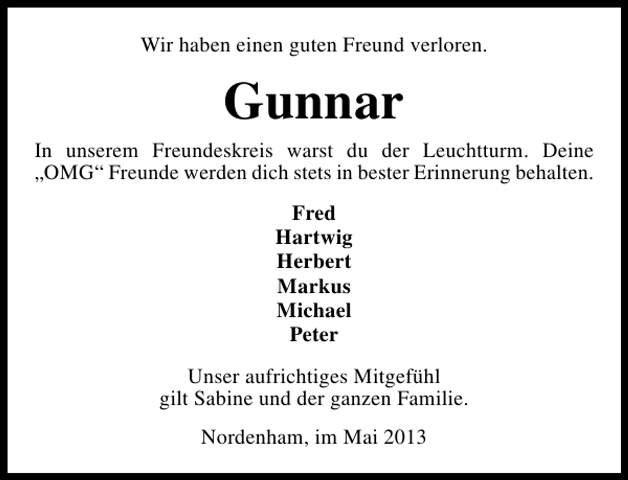 <p>Wir haben einen guten Freund verloren.</p><p>Gunnar</p><p>In unserem Freundeskreis warst du der Leuchtturm. Deine<br />„OMG“ Freunde werden dich stets in bester Erinnerung behalten.<br />Fred<br />Hartwig<br />Herbert<br />Markus<br />Michael<br />Peter<br />Unser aufrichtiges Mitgefühl<br />gilt Sabine und der ganzen Familie.<br />Nordenham, im Mai 2013</p>