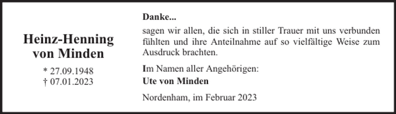 <p>Heinz-Henning<br />von Minden<br />* 27.09.1948<br />† 07.01.2023</p><p>Danke...<br />sagen wir allen, die sich in stiller Trauer mit uns verbunden<br />fühlten und ihre Anteilnahme auf so vielfältige Weise zum<br />Ausdruck brachten.<br />Im Namen aller Angehörigen:<br />Ute von Minden<br />Nordenham, im Februar 2023</p>