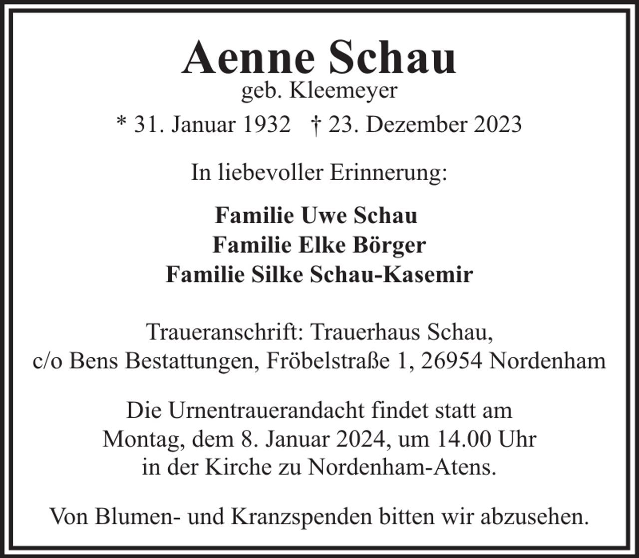 <p>Aenne Schau</p><p>geb. Kleemeyer<br />* 31. Januar 1932 † 23. Dezember 2023<br />In liebevoller Erinnerung:<br />Familie Uwe Schau<br />Familie Elke Börger<br />Familie Silke Schau-Kasemir<br />Traueranschrift: Trauerhaus Schau,<br />c/o Bens Bestattungen, Fröbelstraße 1, 26954 Nordenham<br />Die Urnentrauerandacht findet statt am<br />Montag, dem 8. Januar 2024, um 14.00 Uhr<br />in der Kirche zu Nordenham-Atens.<br />Von Blumen- und Kranzspenden bitten wir abzusehen.</p>