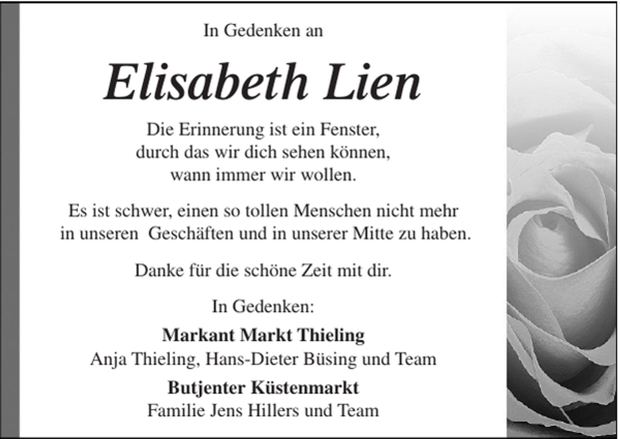 <p>In Gedenken an</p><p>Elisabeth Lien<br />Die Erinnerung ist ein Fenster,<br />durch das wir dich sehen können,<br />wann immer wir wollen.<br />Es ist schwer, einen so tollen Menschen nicht mehr<br />in unseren Geschäften und in unserer Mitte zu haben.<br />Danke für die schöne Zeit mit dir.<br />In Gedenken:<br />Markant Markt Thieling<br />Anja Thieling, Hans-Dieter Büsing und Team<br />Butjenter Küstenmarkt<br />Familie Jens Hillers und Team</p>