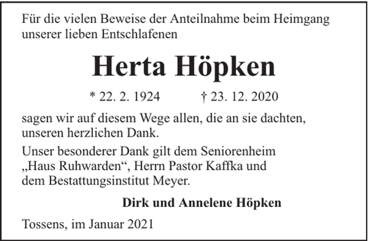 <p>Für die vielen Beweise der Anteilnahme beim Heimgang<br />unserer lieben Entschlafenen</p><p>Herta Höpken<br />* 22. 2. 1924</p><p>† 23. 12. 2020</p><p>sagen wir auf diesem Wege allen, die an sie dachten,<br />unseren herzlichen Dank.<br />Unser besonderer Dank gilt dem Seniorenheim<br />„Haus Ruhwarden“, Herrn Pastor Kaffka und<br />dem Bestattungsinstitut Meyer.<br />Dirk und Annelene Höpken<br />Tossens, im Januar 2021</p>