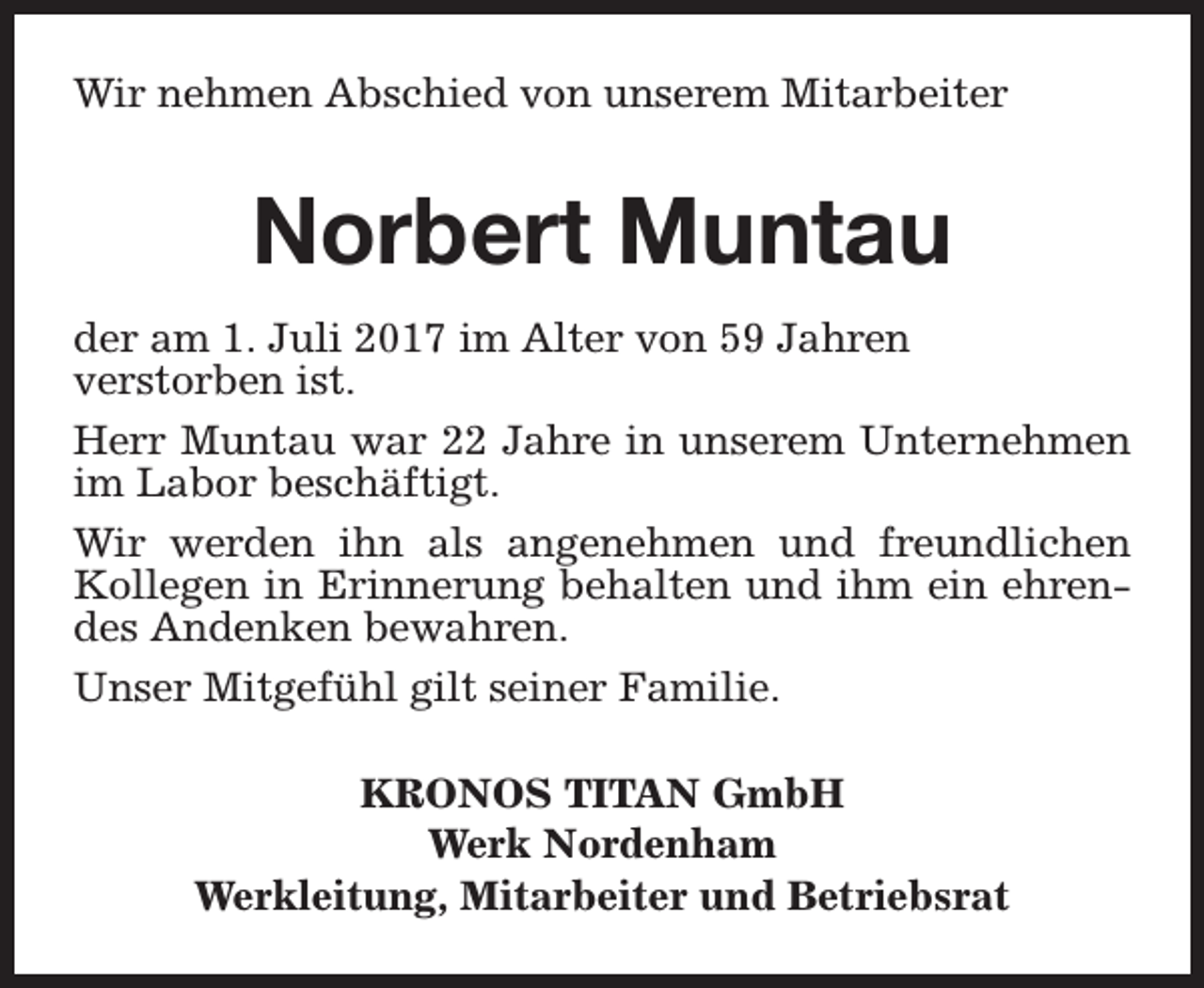 <p>Wir nehmen Abschied von unserem Mitarbeiter</p><p>Norbert Muntau<br />der am 1. Juli 2017 im Alter von 59 Jahren<br />verstorben ist.<br />Herr Muntau war 22 Jahre in unserem Unternehmen<br />im Labor beschäftigt.<br />Wir werden ihn als angenehmen und freundlichen<br />Kollegen in Erinnerung behalten und ihm ein ehrendes Andenken bewahren.<br />Unser Mitgefühl gilt seiner Familie.<br />KRONOS TITAN GmbH<br />Werk Nordenham<br />Werkleitung, Mitarbeiter und Betriebsrat</p>