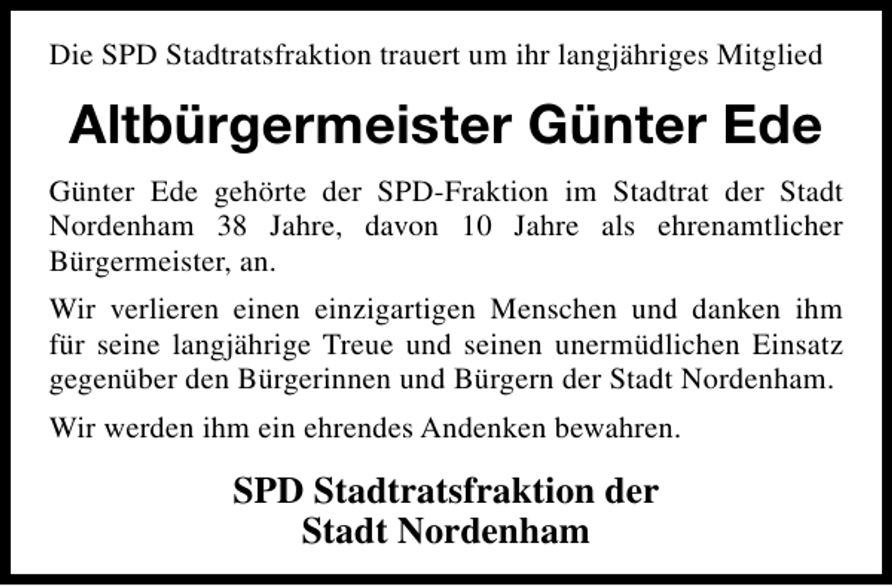 <p>Die SPD Stadtratsfraktion trauert um ihr langjähriges Mitglied</p><p>Altbürgermeister Günter Ede<br />Günter Ede gehörte der SPD-Fraktion im Stadtrat der Stadt<br />Nordenham 38 Jahre, davon 10 Jahre als ehrenamtlicher<br />Bürgermeister, an.<br />Wir verlieren einen einzigartigen Menschen und danken ihm<br />für seine langjährige Treue und seinen unermüdlichen Einsatz<br />gegenüber den Bürgerinnen und Bürgern der Stadt Nordenham.<br />Wir werden ihm ein ehrendes Andenken bewahren.</p><p>SPD Stadtratsfraktion der<br />Stadt Nordenham</p>