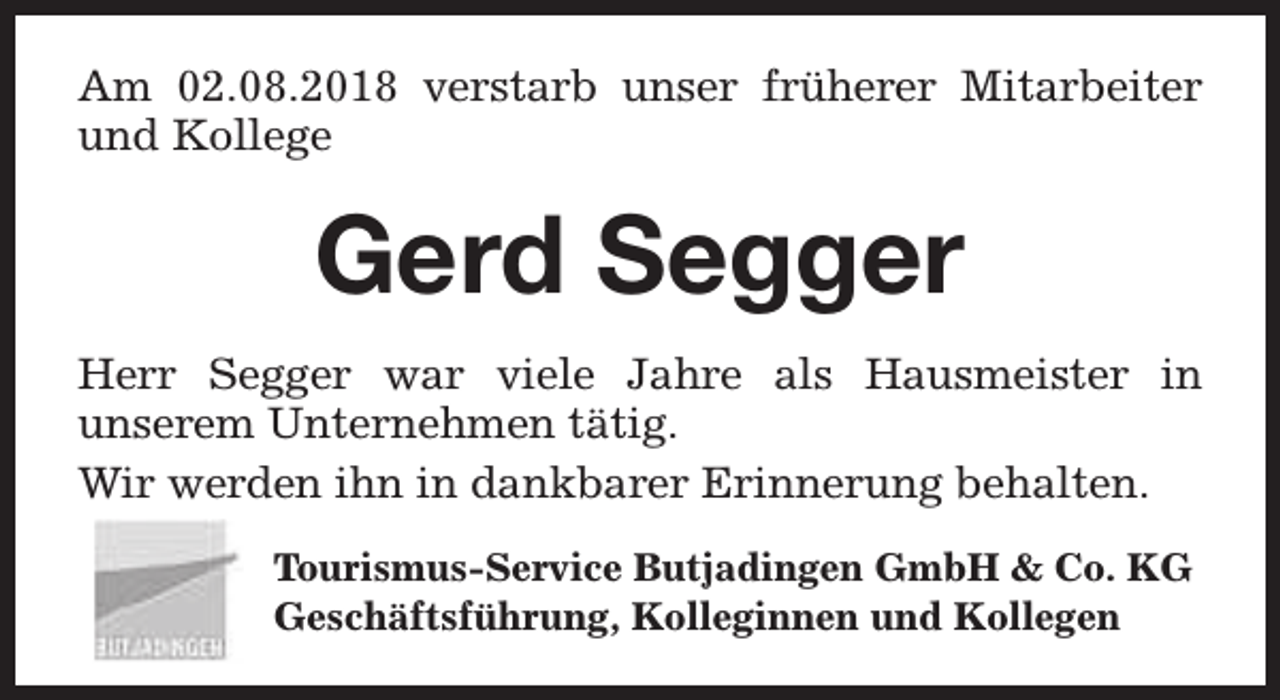 <p>Am 02.08.2018 verstarb unser früherer Mitarbeiter<br />und Kollege</p><p>Gerd Segger<br />Herr Segger war viele Jahre als Hausmeister in<br />unserem Unternehmen tätig.<br />Wir werden ihn in dankbarer Erinnerung behalten.<br />Tourismus-Service Butjadingen GmbH &amp; Co. KG<br />Geschäftsführung, Kolleginnen und Kollegen</p>