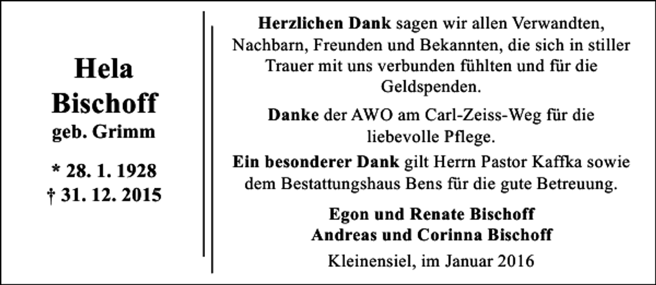 <p>Hela<br />Bischoff<br />geb. Grimm</p><p>* 28. 1. 1928<br />† 31. 12. 2015</p><p>Herzlichen Dank sagen wir allen Verwandten,<br />Nachbarn, Freunden und Bekannten, die sich in stiller<br />Trauer mit uns verbunden fühlten und für die<br />Geldspenden.<br />Danke der AWO am Carl-Zeiss-Weg für die<br />liebevolle Pflege.<br />Ein besonderer Dank gilt Herrn Pastor Kaffka sowie<br />dem Bestattungshaus Bens für die gute Betreuung.<br />Egon und Renate Bischoff<br />Andreas und Corinna Bischoff<br />Kleinensiel, im Januar 2016</p>