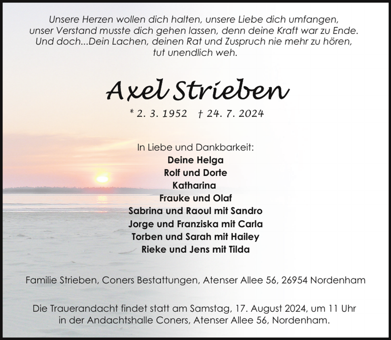 <p>Unsere Herzen wollen dich halten, unsere Liebe dich umfangen,<br />unser Verstand musste dich gehen lassen, denn deine Kraft war zu Ende.<br />Und doch...Dein Lachen, deinen Rat und Zuspruch nie mehr zu hören,<br />tut unendlich weh.</p>
<p>* 2. 3. 1952</p>
<p>† 24. 7. 2024</p>
<p>In Liebe und Dankbarkeit:<br />Deine Helga<br />Rolf und Dorte<br />Katharina<br />Frauke und Olaf<br />Sabrina und Raoul mit Sandro<br />Jorge und Franziska mit Carla<br />Torben und Sarah mit Hailey<br />Rieke und Jens mit Tilda<br />Familie Strieben, Coners Bestattungen, Atenser Allee 56, 26954 Nordenham<br />Die Trauerandacht findet statt am Samstag, 17. August 2024, um 11 Uhr<br />in der Andachtshalle Coners, Atenser Allee 56, Nordenham.</p>