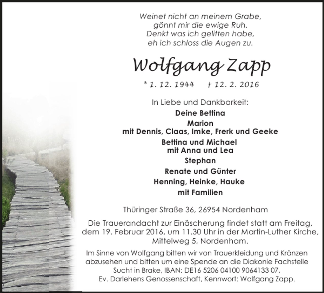 <p>Weinet nicht an meinem Grabe,<br />gönnt mir die ewige Ruh.<br />Denkt was ich gelitten habe,<br />eh ich schloss die Augen zu.</p><p>Wolfgang Zapp<br />* 1. 12. 1944</p><p>† 12. 2. 2016</p><p>In Liebe und Dankbarkeit:<br />Deine Bettina<br />Marion<br />mit Dennis, Claas, Imke, Frerk und Geeke<br />Bettina und Michael<br />mit Anna und Lea<br />Stephan<br />Renate und Günter<br />Henning, Heinke, Hauke<br />mit Familien<br />Thüringer Straße 36, 26954 Nordenham<br />Die Trauerandacht zur Einäscherung findet statt am Freitag,<br />dem 19. Februar 2016, um 11.30 Uhr in der Martin-Luther Kirche,<br />Mittelweg 5, Nordenham.<br />Im Sinne von Wolfgang bitten wir von Trauerkleidung und Kränzen<br />abzusehen und bitten um eine Spende an die Diakonie Fachstelle<br />Sucht in Brake, IBAN: DE16 5206 04100 9064133 07,<br />Ev. Darlehens Genossenschaft, Kennwort: Wolfgang Zapp.</p>