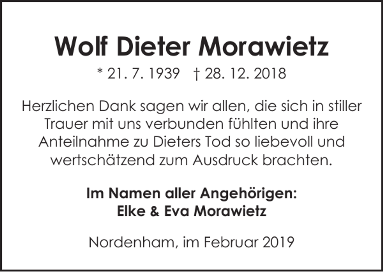 <p>Wolf Dieter Morawietz<br />* 21. 7. 1939 † 28. 12. 2018<br />Herzlichen Dank sagen wir allen, die sich in stiller<br />Trauer mit uns verbunden fühlten und ihre<br />Anteilnahme zu Dieters Tod so liebevoll und<br />wertschätzend zum Ausdruck brachten.<br />Im Namen aller Angehörigen:<br />Elke &amp; Eva Morawietz<br />Nordenham, im Februar 2019</p>