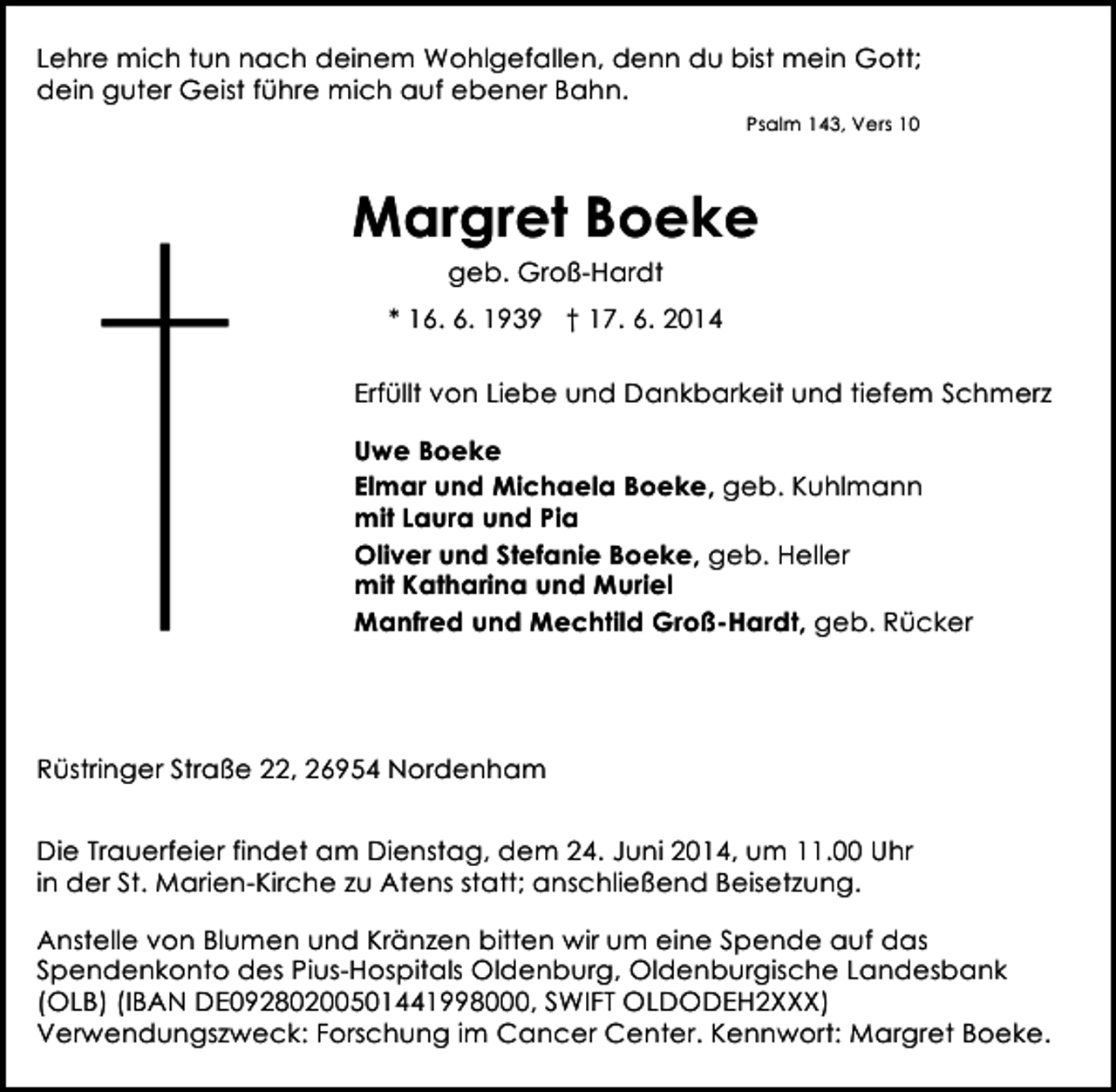 <p>Lehre mich tun nach deinem Wohlgefallen, denn du bist mein Gott;<br />dein guter Geist führe mich auf ebener Bahn.<br />Psalm 143, Vers 10</p><p>Margret Boeke<br />geb. Groß-Hardt<br />* 16. 6. 1939 † 17. 6. 2014<br />Erfüllt von Liebe und Dankbarkeit und tiefem Schmerz<br />Uwe Boeke<br />Elmar und Michaela Boeke, geb. Kuhlmann<br />mit Laura und Pia<br />Oliver und Stefanie Boeke, geb. Heller<br />mit Katharina und Muriel<br />Manfred und Mechtild Groß-Hardt, geb. Rücker</p><p>Rüstringer Straße 22, 26954 Nordenham<br />Die Trauerfeier findet am Dienstag, dem 24. Juni 2014, um 11.00 Uhr<br />in der St. Marien-Kirche zu Atens statt; anschließend Beisetzung.<br />Anstelle von Blumen und Kränzen bitten wir um eine Spende auf das<br />Spendenkonto des Pius-Hospitals Oldenburg, Oldenburgische Landesbank<br />(OLB) (IBAN DE09280200501441998000, SWIFT OLDODEH2XXX)<br />Verwendungszweck: Forschung im Cancer Center. Kennwort: Margret Boeke.</p>