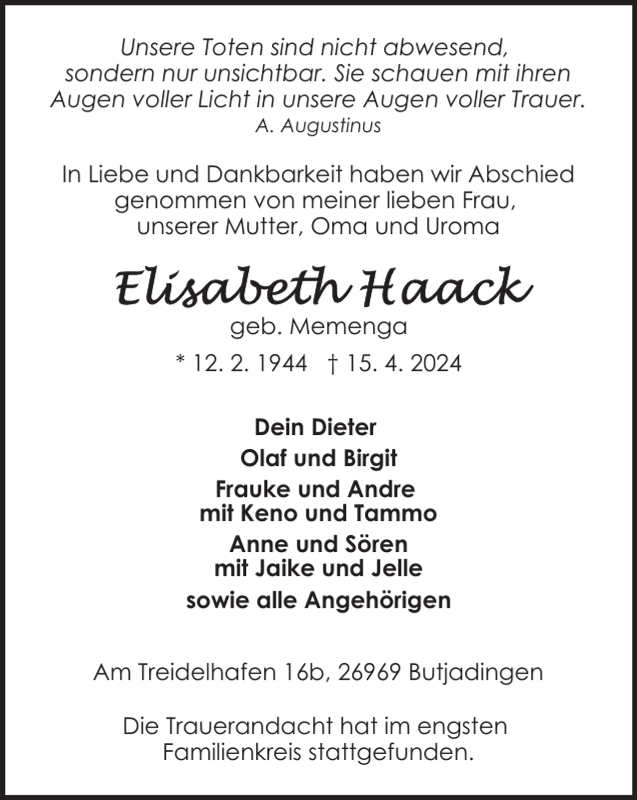 <p>Unsere Toten sind nicht abwesend,<br />sondern nur unsichtbar. Sie schauen mit ihren<br />Augen voller Licht in unsere Augen voller Trauer.<br />A. Augustinus</p><p>In Liebe und Dankbarkeit haben wir Abschied<br />genommen von meiner lieben Frau,<br />unserer Mutter, Oma und Uroma</p><p>geb. Memenga<br />* 12. 2. 1944 † 15. 4. 2024<br />Dein Dieter<br />Olaf und Birgit<br />Frauke und Andre<br />mit Keno und Tammo<br />Anne und Sören<br />mit Jaike und Jelle<br />sowie alle Angehörigen<br />Am Treidelhafen 16b, 26969 Butjadingen<br />Die Trauerandacht hat im engsten<br />Familienkreis stattgefunden.</p>