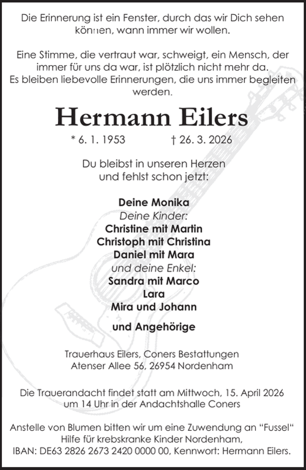 <p>Die Erinnerung<br />n<br />ist ein Fenster, durch das wir Dich sehen<br />en wann<br />immer wir wollen.<br />können,<br />w<br />Eine Stim<br />in Mensch,<br />der<br />mme, die vertraut war, schweigt, ein<br />Men<br />im<br />mmer für uns da war, ist plötzlich nicht mehr da.<br />Es bleib<br />ben liebevolle Erinnerungen, die uns immer begleiten<br />werden.</p><p>Hermann Eilers<br />* 6. 1. 1953</p><p>† 26. 3. 2026</p><p>Du bleibst in unseren Herzen<br />und fehlst schon jetzt:<br />Deine Monika<br />Deine Kinder:<br />Christine mit Martin<br />Christoph mit Christina<br />Daniel mit Mara<br />und deine Enkel:<br />Sandra mit Marco<br />Lara<br />Mira und Johann<br />und Angehörige<br />Trauerhaus Eilers, Coners Bestattungen<br />Atenser Allee 56, 26954 Nordenham<br />Die Trauerandacht findet statt am Mittwoch, 15. April 2026<br />um 14 Uhr in der Andachtshalle Coners<br />Anstelle von Blumen bitten wir um eine Zuwendung an “Fussel“<br />Hilfe für krebskranke Kinder Nordenham,<br />IBAN: DE63 2873 2420, Kennwort: Hermann Eilers.</p>