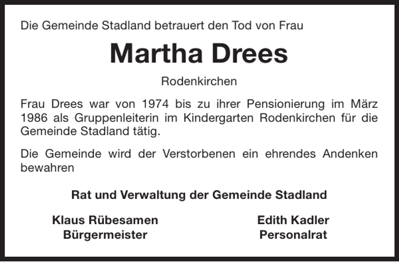 <p>Die Gemeinde Stadland betrauert den Tod von Frau</p><p>Martha Drees<br />Rodenkirchen<br />Frau Drees war von 1974 bis zu ihrer Pensionierung im März<br />1986 als Gruppenleiterin im Kindergarten Rodenkirchen für die<br />Gemeinde Stadland tätig.<br />Die Gemeinde wird der Verstorbenen ein ehrendes Andenken<br />bewahren<br />Rat und Verwaltung der Gemeinde Stadland<br />Klaus Rübesamen<br />Bürgermeister</p><p>Edith Kadler<br />Personalrat</p>