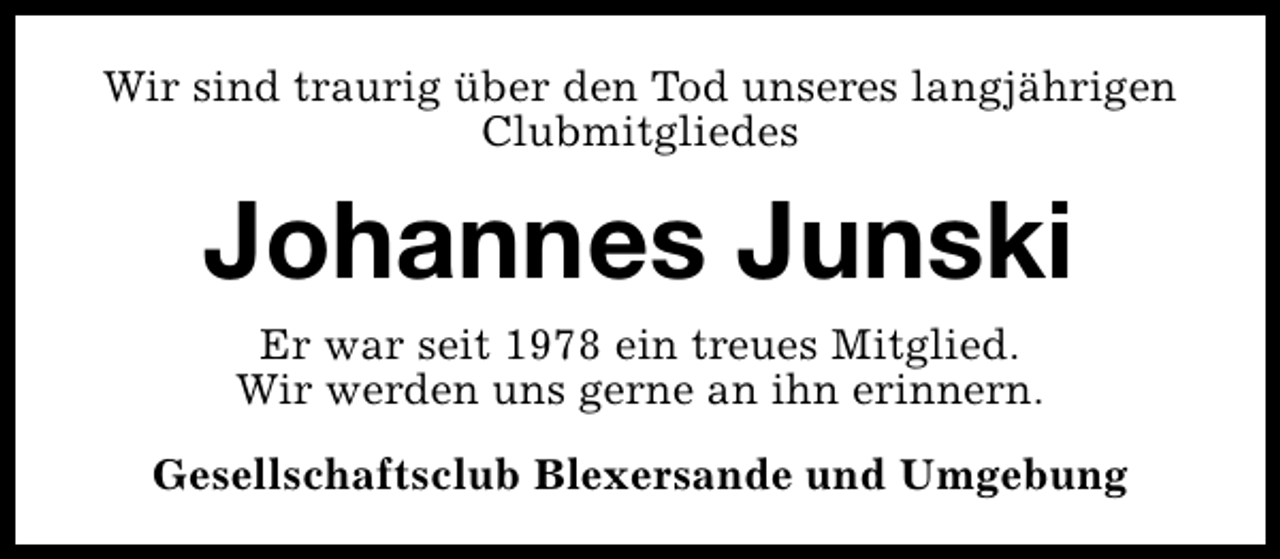 <p>Wir sind traurig über den Tod unseres langjährigen<br />Clubmitgliedes</p><p>Johannes Junski<br />Er war seit 1978 ein treues Mitglied.<br />Wir werden uns gerne an ihn erinnern.<br />Gesellschaftsclub Blexersande und Umgebung</p>