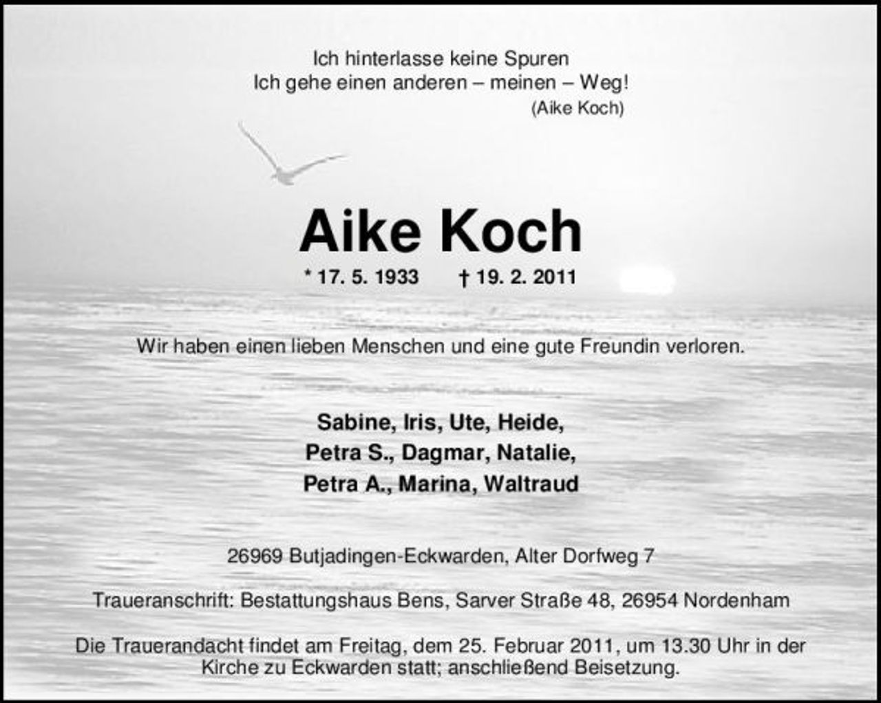 <p>Ich hinterlasse keine Spuren Ich gehe einen anderen – meinen – Weg!<br />(Aike Koch)</p><p>Aike Koch<br />* 17. 5. 1933 † 19. 2. 2011 Wir haben einen lieben Menschen und eine gute Freundin verloren.</p><p>Sabine, Iris, Ute, Heide, Petra S., Dagmar, Natalie, Petra A., Marina, Waltraud<br />26969 Butjadingen-Eckwarden, Alter Dorfweg 7 Traueranschrift: Bestattungshaus Bens, Sarver Straße 48, 26954 Nordenham Die Trauerandacht findet am Freitag, dem 25. Februar 2011, um 13.30 Uhr in der Kirche zu Eckwarden statt; anschließend Beisetzung.</p>