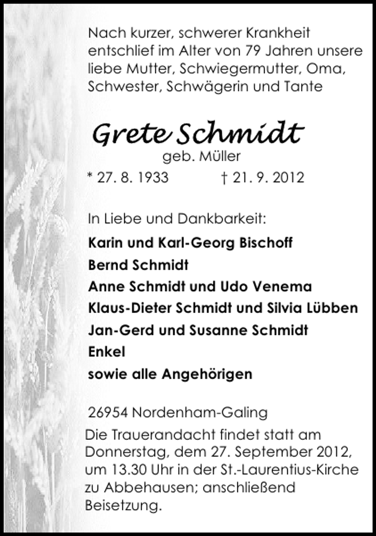 <p>Nach kurzer, schwerer Krankheit<br />entschlief im Alter von 79 Jahren unsere<br />liebe Mutter, Schwiegermutter, Oma,<br />Schwester, Schwägerin und Tante</p>
<p>geb. Müller<br />* 27. 8. 1933<br />† 21. 9. 2012<br />In Liebe und Dankbarkeit:<br />Karin und Karl-Georg Bischoff<br />Bernd Schmidt<br />Anne Schmidt und Udo Venema<br />Klaus-Dieter Schmidt und Silvia Lübben<br />Jan-Gerd und Susanne Schmidt<br />Enkel<br />sowie alle Angehörigen<br />26954 Nordenham-Galing<br />Die Trauerandacht findet statt am<br />Donnerstag, dem 27. September 2012,<br />um 13.30 Uhr in der St.-Laurentius-Kirche<br />zu Abbehausen; anschließend<br />Beisetzung.</p>
