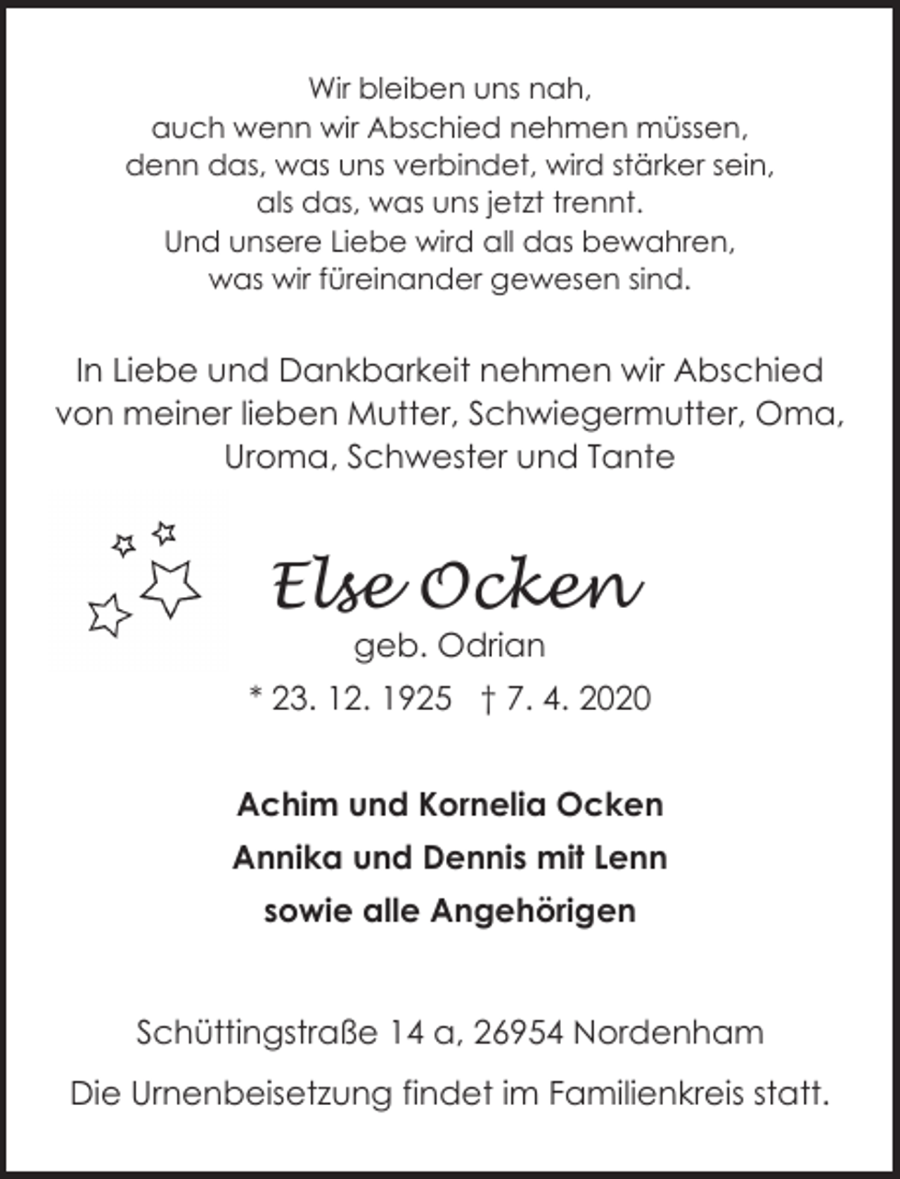 <p>Wir bleiben uns nah,<br />auch wenn wir Abschied nehmen müssen,<br />denn das, was uns verbindet, wird stärker sein,<br />als das, was uns jetzt trennt.<br />Und unsere Liebe wird all das bewahren,<br />was wir füreinander gewesen sind.</p>
<p>In Liebe und Dankbarkeit nehmen wir Abschied<br />von meiner lieben Mutter, Schwiegermutter, Oma,<br />Uroma, Schwester und Tante</p>
<p>Else Ocken<br />geb. Odrian</p>
<p>* 23. 12. 1925 † 7. 4. 2020<br />Achim und Kornelia Ocken<br />Annika und Dennis mit Lenn<br />sowie alle Angehörigen</p>
<p>Schüttingstraße 14 a, 26954 Nordenham<br />Die Urnenbeisetzung findet im Familienkreis statt.</p>