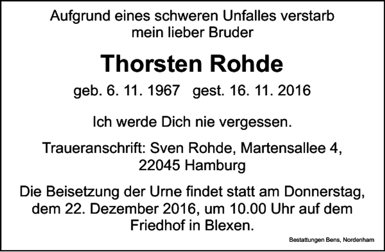 <p>Aufgrund eines schweren Unfalles verstarb<br />mein lieber Bruder</p><p>Thorsten Rohde<br />geb. 6. 11. 1967 gest. 16. 11. 2016<br />Ich werde Dich nie vergessen.<br />Traueranschrift: Sven Rohde, Martensallee 4,<br />22045 Hamburg<br />Die Beisetzung der Urne findet statt am Donnerstag,<br />dem 22. Dezember 2016, um 10.00 Uhr auf dem<br />Friedhof in Blexen.<br />Bestattungen Bens, Nordenham</p>