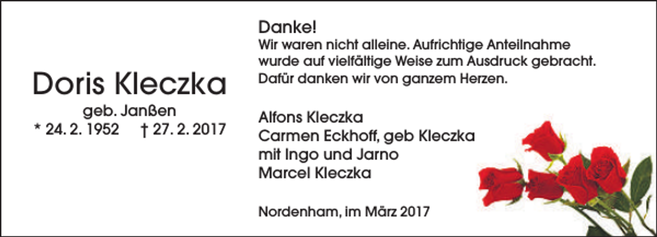 <p>Danke!</p><p>Doris Kleczka<br />geb. Janßen<br />* 24. 2. 1952 † 27. 2. 2017</p><p>Wir waren nicht alleine. Aufrichtige Anteilnahme<br />wurde auf vielfältige Weise zum Ausdruck gebracht.<br />Dafür danken wir von ganzem Herzen.</p><p>Alfons Kleczka<br />Carmen Eckhoff, geb Kleczka<br />mit Ingo und Jarno<br />Marcel Kleczka<br />Nordenham, im März 2017</p>