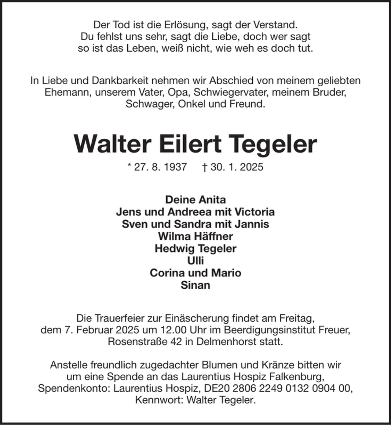 <p>Der Tod ist die Erlösung, sagt der Verstand.<br />Du fehlst uns sehr, sagt die Liebe, doch wer sagt<br />so ist das Leben, weiß nicht, wie weh es doch tut.<br />In Liebe und Dankbarkeit nehmen wir Abschied von meinem geliebten<br />Ehemann, unserem Vater, Opa, Schwiegervater, meinem Bruder,<br />Schwager, Onkel und Freund.</p><p>Walter Eilert Tegeler<br />* 27. 8. 1937</p><p>† 30. 1. 2025</p><p>Deine Anita<br />Jens und Andreea mit Victoria<br />Sven und Sandra mit Jannis<br />Wilma Häffner<br />Hedwig Tegeler<br />Ulli<br />Corina und Mario<br />Sinan<br />Die Trauerfeier zur Einäscherung findet am Freitag,<br />dem 7. Februar 2025 um 12.00 Uhr im Beerdigungsinstitut Freuer,<br />Rosenstraße 42 in Delmenhorst statt.<br />Anstelle freundlich zugedachter Blumen und Kränze bitten wir<br />um eine Spende an das Laurentius Hospiz Falkenburg,<br />Spendenkonto: Laurentius Hospiz, DE20 2806 2249 0132 0904 00,<br />Kennwort: Walter Tegeler.</p>