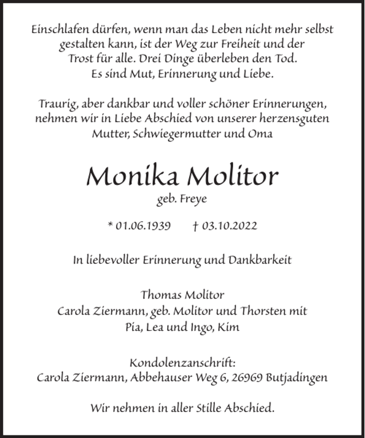 <p>Einschlafen dürfen, wenn man das Leben nicht mehr selbst<br />gestalten kann, ist der Weg zur Freiheit und der<br />Trost für alle. Drei Dinge überleben den Tod.<br />Es sind Mut, Erinnerung und Liebe.<br />Traurig, aber dankbar und voller schöner Erinnerungen,<br />nehmen wir in Liebe Abschied von unserer herzensguten<br />Mutter, Schwiegermutter und Oma</p><p>Monika Molitor<br />geb. Freye</p><p>* 01.06.1939</p><p>† 03.10.2022</p><p>In liebevoller Erinnerung und Dankbarkeit<br />Thomas Molitor<br />Carola Ziermann, geb. Molitor und Thorsten mit<br />Pia, Lea und Ingo, Kim<br />Kondolenzanschrift:<br />Carola Ziermann, Abbehauser Weg 6, 26969 Butjadingen<br />Wir nehmen in aller Stille Abschied.</p>