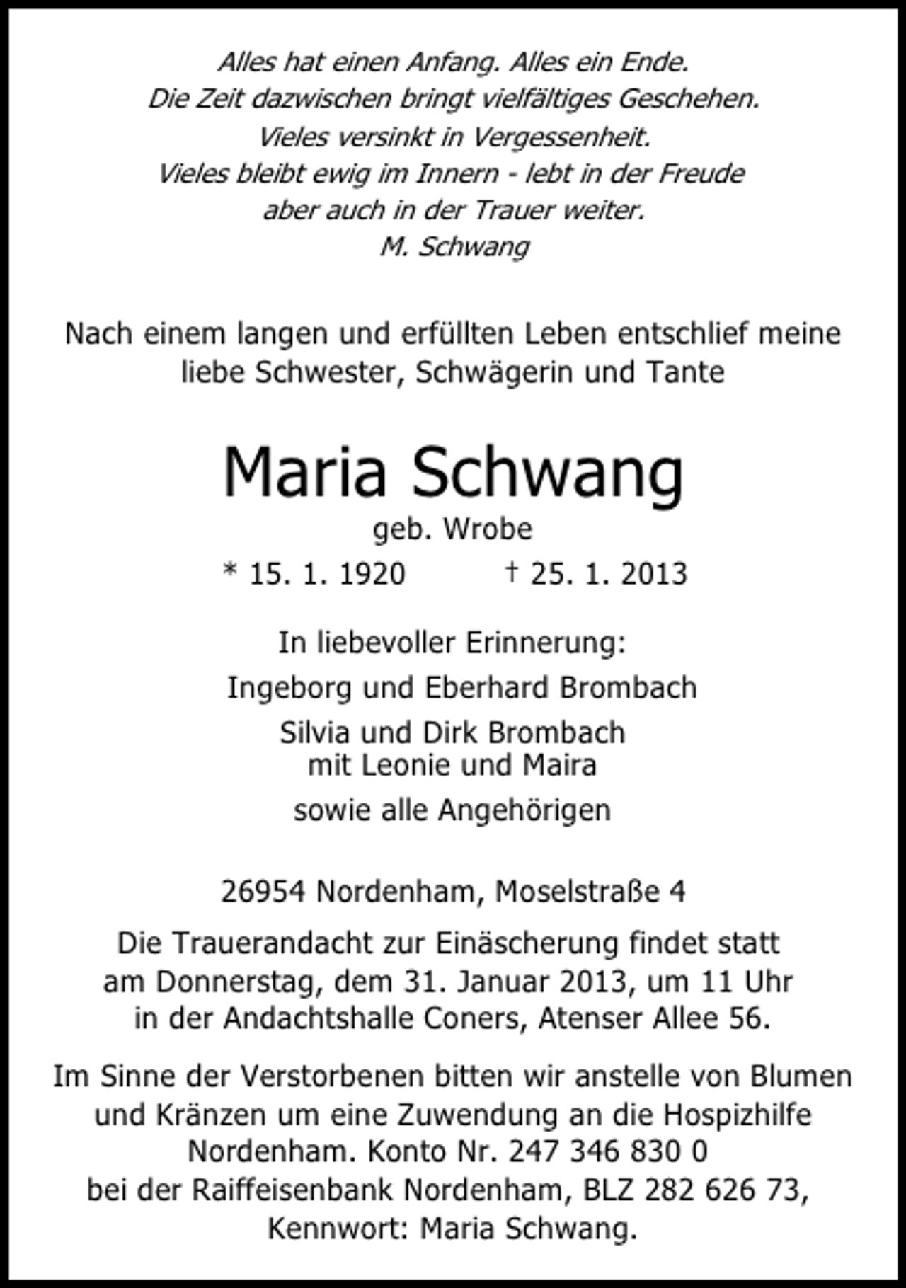<p>Alles hat einen Anfang. Alles ein Ende.<br />Die Zeit dazwischen bringt vielfältiges Geschehen.<br />Vieles versinkt in Vergessenheit.<br />Vieles bleibt ewig im Innern - lebt in der Freude<br />aber auch in der Trauer weiter.<br />M. Schwang</p><p>Nach einem langen und erfüllten Leben entschlief meine<br />liebe Schwester, Schwägerin und Tante</p><p>Maria Schwang</p><p>geb. Wrobe<br />* 15. 1. 1920<br />† 25. 1. 2013<br />In liebevoller Erinnerung:<br />Ingeborg und Eberhard Brombach<br />Silvia und Dirk Brombach<br />mit Leonie und Maira<br />sowie alle Angehörigen</p><p>26954 Nordenham, Moselstraße 4<br />Die Trauerandacht zur Einäscherung findet statt<br />am Donnerstag, dem 31. Januar 2013, um 11 Uhr<br />in der Andachtshalle Coners, Atenser Allee 56.<br />Im Sinne der Verstorbenen bitten wir anstelle von Blumen<br />und Kränzen um eine Zuwendung an die Hospizhilfe<br />Nordenham. Konto Nr. 247 346 83<br />bei der Raiffeisenbank Nordenham, BLZ 282 626 73,<br />Kennwort: Maria Schwang.</p>