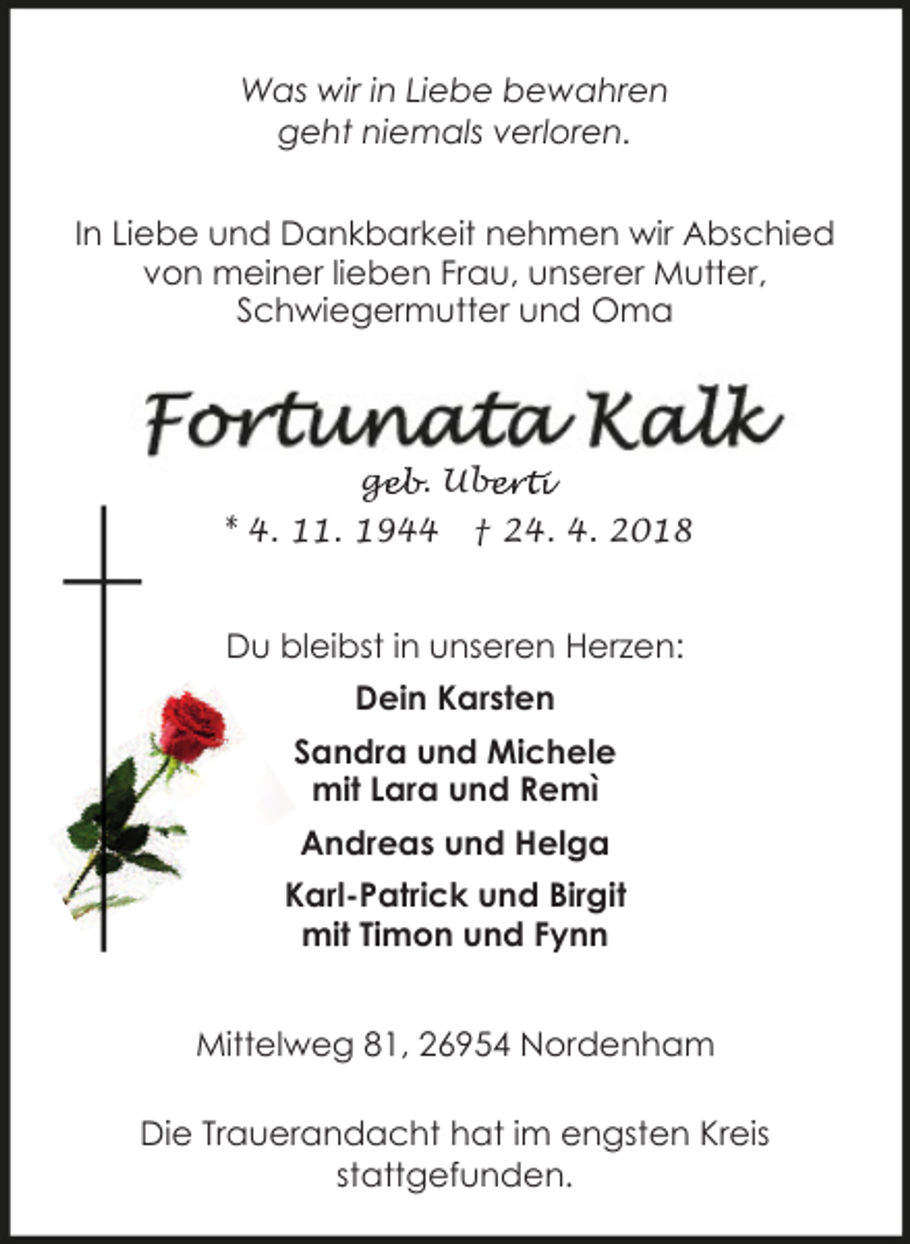 <p>Was wir in Liebe bewahren<br />geht niemals verloren.<br />In Liebe und Dankbarkeit nehmen wir Abschied<br />von meiner lieben Frau, unserer Mutter,<br />Schwiegermutter und Oma</p><p>geb. Ube<br />ge<br />berti<br />* 4. 11. 1944</p><p>† 24. 4. 2018</p><p>Du bleibst in unseren Herzen:<br />Dein Karsten<br />Sandra und Michele<br />mit Lara und Remì<br />Andreas und Helga<br />Karl-Patrick und Birgit<br />mit Timon und Fynn<br />Mittelweg 81, 26954 Nordenham<br />Die Trauerandacht hat im engsten Kreis<br />stattgefunden.</p>