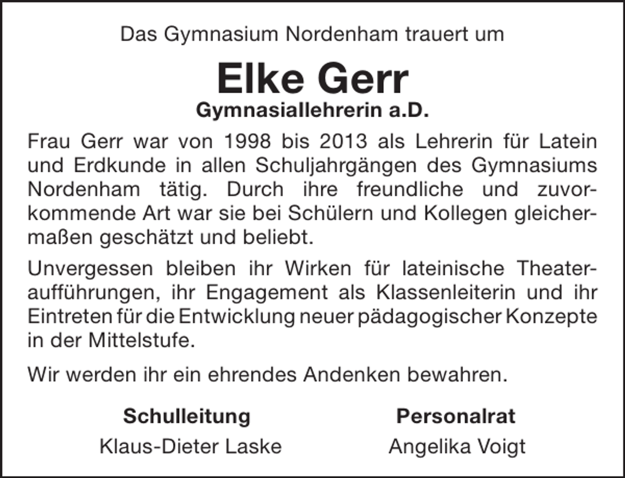 <p>Das Gymnasium Nordenham trauert um</p><p>Elke Gerr</p><p>GymnasiaIlehrerin a.D.<br />Frau Gerr war von 1998 bis 2013 als Lehrerin für Latein<br />und Erdkunde in allen Schuljahrgängen des Gymnasiums<br />Nordenham tätig. Durch ihre freundliche und zuvorkommende Art war sie bei Schülern und Kollegen gleichermaßen geschätzt und beliebt.<br />Unvergessen bleiben ihr Wirken für lateinische Theateraufführungen, ihr Engagement als Klassenleiterin und ihr<br />Eintreten für die Entwicklung neuer pädagogischer Konzepte<br />in der Mittelstufe.<br />Wir werden ihr ein ehrendes Andenken bewahren.<br />Schulleitung<br />Klaus-Dieter Laske</p><p>Personalrat<br />Angelika Voigt</p>