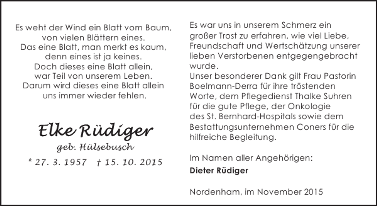<p>Es weht der Wind ein Blatt vom Baum,<br />von vielen Blättern eines.<br />Das eine Blatt, man merkt es kaum,<br />denn eines ist ja keines.<br />Doch dieses eine Blatt allein,<br />war Teil von unserem Leben.<br />Darum wird dieses eine Blatt allein<br />uns immer wieder fehlen.</p><p>geb. Hülsebusch<br />* 27. 3. 1957</p><p>† 15. 10. 2015</p><p>Es war uns in unserem Schmerz ein<br />großer Trost zu erfahren, wie viel Liebe,<br />Freundschaft und Wertschätzung unserer<br />lieben Verstorbenen entgegengebracht<br />wurde.<br />Unser besonderer Dank gilt Frau Pastorin<br />Boelmann-Derra für ihre tröstenden<br />Worte, dem Pflegedienst Thalke Suhren<br />für die gute Pflege, der Onkologie<br />des St. Bernhard-Hospitals sowie dem<br />Bestattungsunternehmen Coners für die<br />hilfreiche Begleitung.<br />Im Namen aller Angehörigen:<br />Dieter Rüdiger<br />Nordenham, im November 2015</p>
