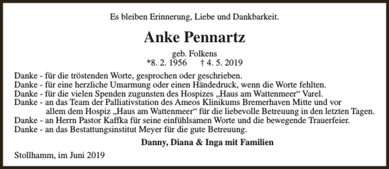<p>Es bleiben Erinnerung, Liebe und Dankbarkeit.</p><p>Anke Pennartz<br />geb. Folkens<br />*8. 2. 1956<br />† 4. 5. 2019<br />Danke - für die tröstenden Worte, gesprochen oder geschrieben.<br />Danke - für eine herzliche Umarmung oder einen Händedruck, wenn die Worte fehlten.<br />Danke - für die vielen Spenden zugunsten des Hospizes „Haus am Wattenmeer“ Varel.<br />Danke - an das Team der Palliativstation des Ameos Klinikums Bremerhaven Mitte und vor<br />allem dem Hospiz „Haus am Wattenmeer“ für die liebevolle Betreuung in den letzten Tagen.<br />Danke - an Herrn Pastor Kaffka für seine einfühlsamen Worte und die bewegende Trauerfeier.<br />Danke - an das Bestattungsinstitut Meyer für die gute Betreuung.<br />Danny, Diana &amp; Inga mit Familien<br />Stollhamm, im Juni 2019</p>