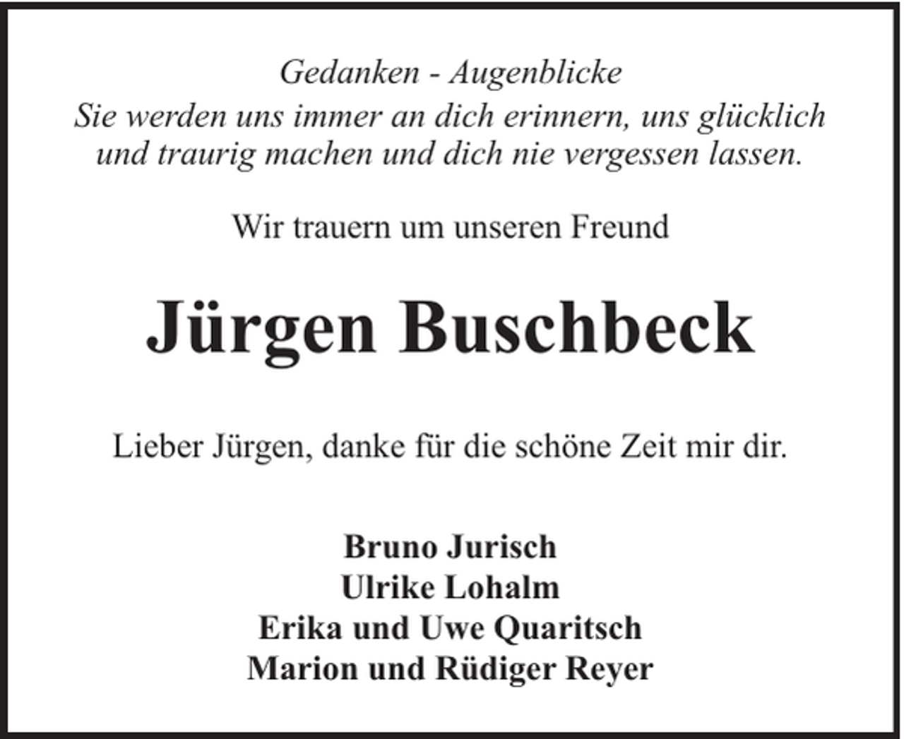 <p>Gedanken - Augenblicke<br />Sie werden uns immer an dich erinnern, uns glücklich<br />und traurig machen und dich nie vergessen lassen.<br />Wir trauern um unseren Freund</p><p>Jürgen Buschbeck<br />Lieber Jürgen, danke für die schöne Zeit mir dir.<br />Bruno Jurisch<br />Ulrike Lohalm<br />Erika und Uwe Quaritsch<br />Marion und Rüdiger Reyer</p>