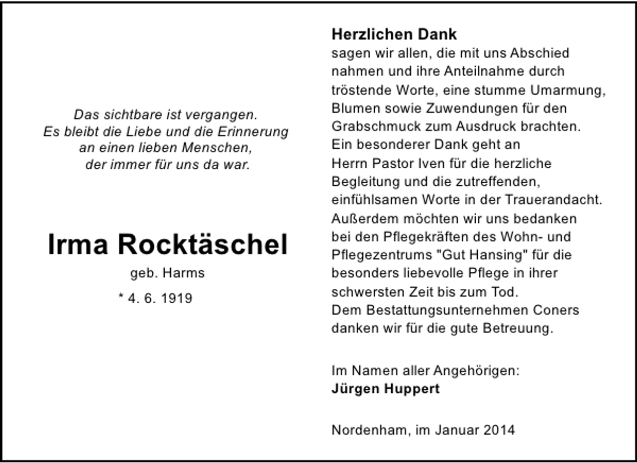 <p>Herzlichen Dank</p><p>Das sichtbare ist vergangen.<br />Es bleibt die Liebe und die Erinnerung<br />an einen lieben Menschen,<br />der immer für uns da war.</p><p>Irma Rocktäschel<br />geb. Harms</p><p>* 4. 6. 1919</p><p>sagen wir allen, die mit uns Abschied<br />nahmen und ihre Anteilnahme durch<br />tröstende Worte, eine stumme Umarmung,<br />Blumen sowie Zuwendungen für den<br />Grabschmuck zum Ausdruck brachten.<br />Ein besonderer Dank geht an<br />Herrn Pastor Iven für die herzliche<br />Begleitung und die zutreffenden,<br />einfühlsamen Worte in der Trauerandacht.<br />Außerdem möchten wir uns bedanken<br />bei den Pflegekräften des Wohn- und<br />Pflegezentrums "Gut Hansing" für die<br />besonders liebevolle Pflege in ihrer<br />schwersten Zeit bis zum Tod.<br />Dem Bestattungsunternehmen Coners<br />danken wir für die gute Betreuung.<br />Im Namen aller Angehörigen:<br />Jürgen Huppert<br />Nordenham, im Januar 2014</p>