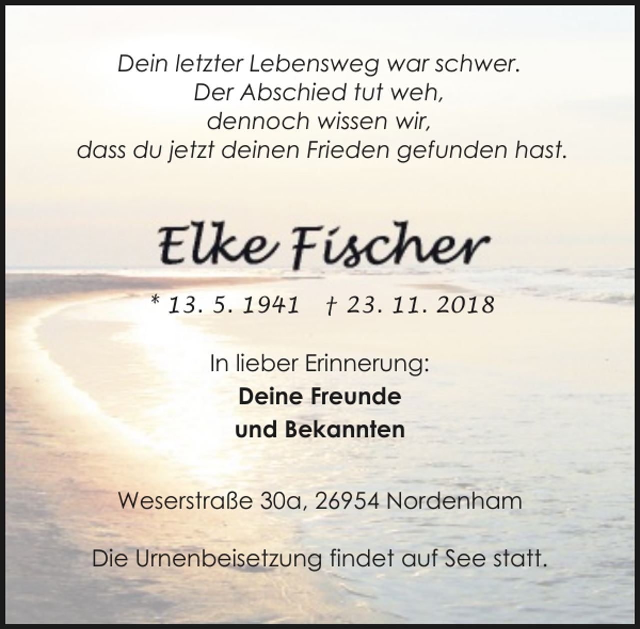 <p>Dein letzter Lebensweg war schwer.<br />Der Abschied tut weh,<br />dennoch wissen wir,<br />dass du jetzt deinen Frieden gefunden hast.</p><p>* 13. 5. 1941</p><p>† 23. 11. 2018</p><p>In lieber Erinnerung:<br />Deine Freunde<br />und Bekannten<br />Weserstraße 30a, 26954 Nordenham<br />Die Urnenbeisetzung findet auf See statt.</p>