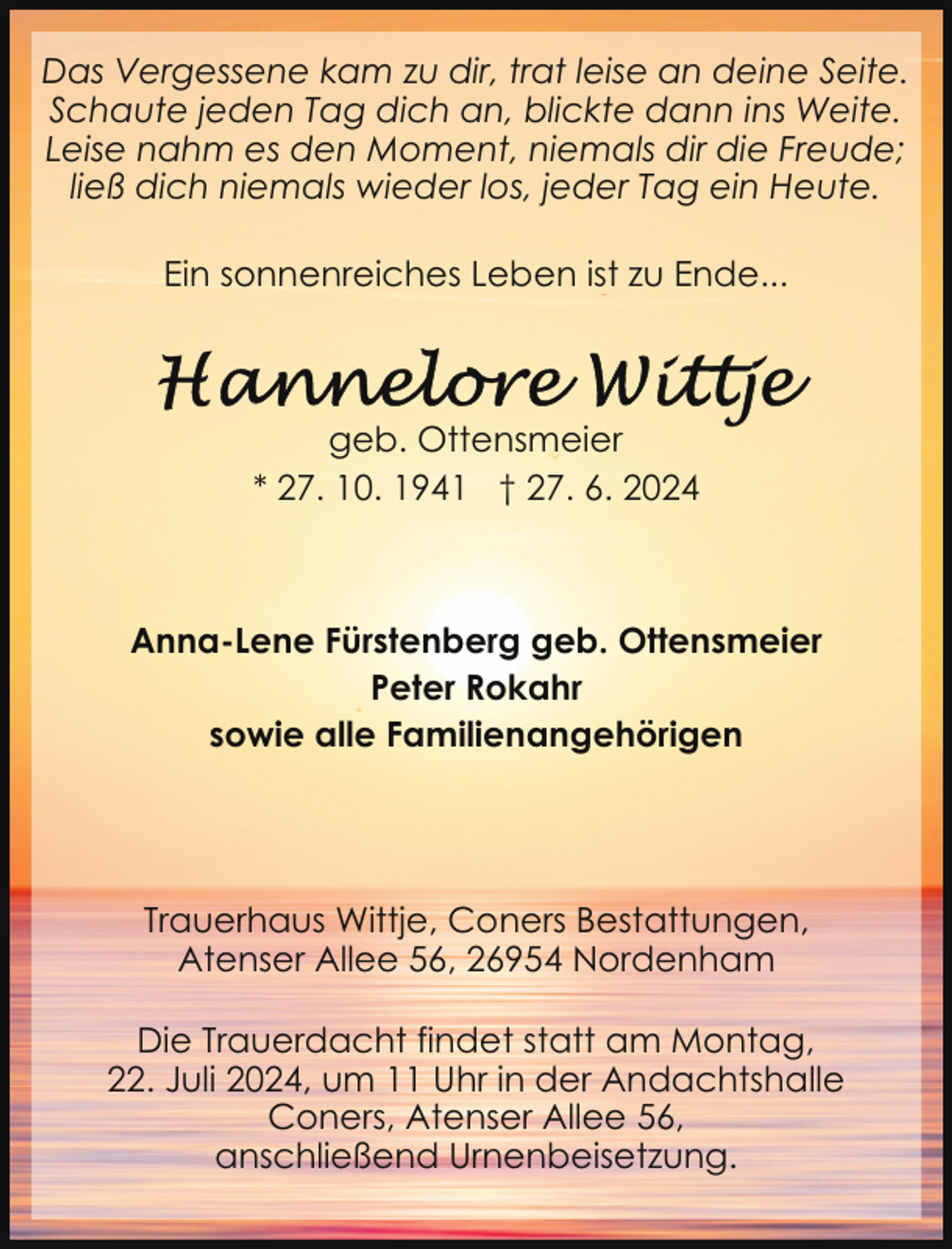 <p>Das Vergessene kam zu dir, trat leise an deine Seite.<br />Schaute jeden Tag dich an, blickte dann ins Weite.<br />Leise nahm es den Moment, niemals dir die Freude;<br />ließ dich niemals wieder los, jeder Tag ein Heute.<br />Ein sonnenreiches Leben ist zu Ende...</p>
<p>geb. Ottensmeier<br />* 27. 10. 1941 † 27. 6. 2024</p>
<p>Anna-Lene Fürstenberg geb. Ottensmeier<br />Peter Rokahr<br />sowie alle Familienangehörigen</p>
<p>Trauerhaus Wittje, Coners Bestattungen,<br />Atenser Allee 56, 26954 Nordenham<br />Die Trauerdacht findet statt am Montag,<br />22. Juli 2024, um 11 Uhr in der Andachtshalle<br />Coners, Atenser Allee 56,<br />anschließend Urnenbeisetzung.</p>