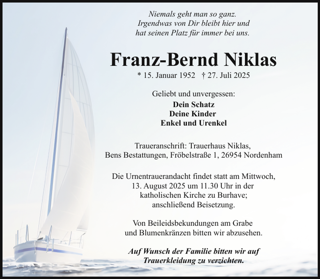 <p>Niemals geht man so ganz.<br />Irgendwas von Dir bleibt hier und<br />hat seinen Platz für immer bei uns.</p><p>Franz-Bernd Niklas<br />* 15. Januar 1952 † 27. Juli 2025<br />Geliebt und unvergessen:<br />Dein Schatz<br />Deine Kinder<br />Enkel und Urenkel<br />Traueranschrift: Trauerhaus Niklas,<br />Bens Bestattungen, Fröbelstraße 1, 26954 Nordenham<br />Die Urnentrauerandacht findet statt am Mittwoch,<br />13. August 2025 um 11.30 Uhr in der<br />katholischen Kirche zu Burhave;<br />anschließend Beisetzung.<br />Von Beileidsbekundungen am Grabe<br />und Blumenkränzen bitten wir abzusehen.<br />Auf Wunsch der Familie bitten wir auf<br />Trauerkleidung zu verzichten.</p>