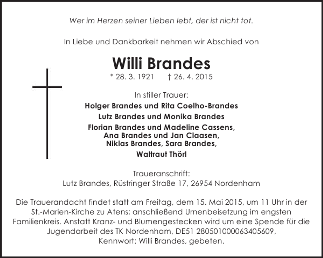 <p>Wer im Herzen seiner Lieben lebt, der ist nicht tot.<br />In Liebe und Dankbarkeit nehmen wir Abschied von</p><p>Willi Brandes</p><p>* 28. 3. 1921</p><p>† 26. 4. 2015</p><p>In stiller Trauer:<br />Holger Brandes und Rita Coelho-Brandes<br />Lutz Brandes und Monika Brandes<br />Florian Brandes und Madeline Cassens,<br />Ana Brandes und Jan Claasen,<br />Niklas Brandes, Sara Brandes,<br />Waltraut Thörl<br />Traueranschrift:<br />Lutz Brandes, Rüstringer Straße 17, 26954 Nordenham<br />Die Trauerandacht findet statt am Freitag, dem 15. Mai 2015, um 11 Uhr in der<br />St.-Marien-Kirche zu Atens; anschließend Urnenbeisetzung im engsten<br />Familienkreis. Anstatt Kranz- und Blumengestecken wird um eine Spende für die<br />Jugendarbeit des TK Nordenham, DE51 280501000063405609,<br />Kennwort: Willi Brandes, gebeten.</p>