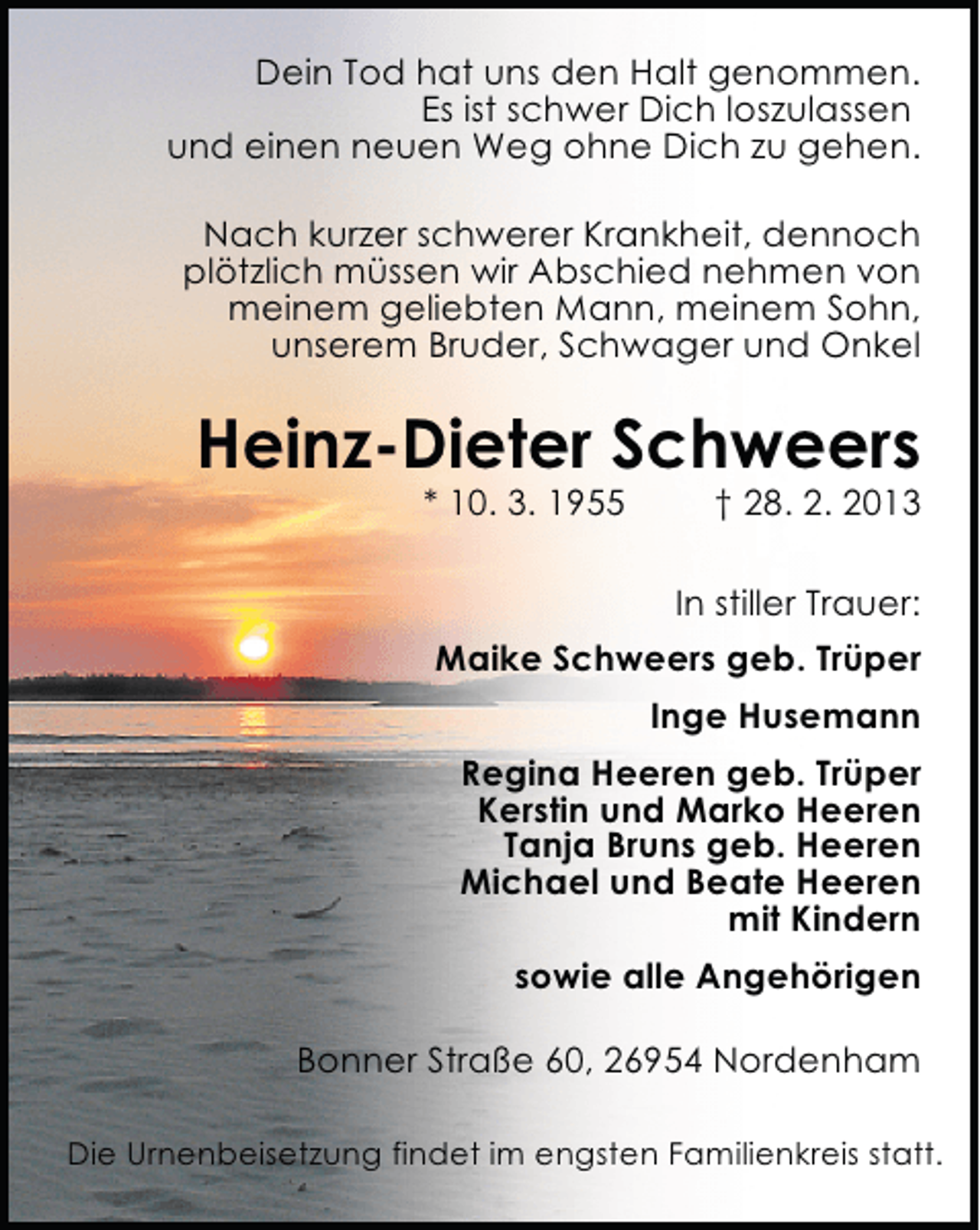 <p>Dein Tod hat uns den Halt genommen.<br />Es ist schwer Dich loszulassen<br />und einen neuen Weg ohne Dich zu gehen.<br />Nach kurzer schwerer Krankheit, dennoch<br />plötzlich müssen wir Abschied nehmen von<br />meinem geliebten Mann, meinem Sohn,<br />unserem Bruder, Schwager und Onkel</p><p>Heinz-Dieter Schweers<br />* 10. 3. 1955</p><p>† 28. 2. 2013</p><p>In stiller Trauer:<br />Maike Schweers geb. Trüper<br />Inge Husemann<br />Regina Heeren geb. Trüper<br />Kerstin und Marko Heeren<br />Tanja Bruns geb. Heeren<br />Michael und Beate Heeren<br />mit Kindern<br />sowie alle Angehörigen<br />Bonner Straße 60, 26954 Nordenham<br />Die Urnenbeisetzung findet im engsten Familienkreis statt.</p>