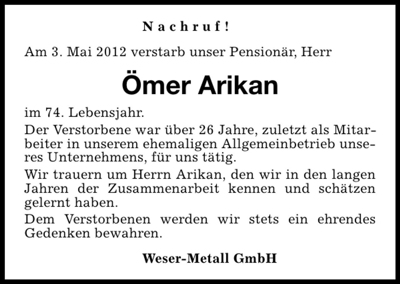 <p>Nachruf!<br />Am 3. Mai 2012 verstarb unser Pensionär, Herr</p><p>Ömer Arikan<br />im 74. Lebensjahr.<br />Der Verstorbene war über 26 Jahre, zuletzt als Mitarbeiter in unserem ehemaligen Allgemeinbetrieb unseres Unternehmens, für uns tätig.<br />Wir trauern um Herrn Arikan, den wir in den langen<br />Jahren der Zusammenarbeit kennen und schätzen<br />gelernt haben.<br />Dem Verstorbenen werden wir stets ein ehrendes<br />Gedenken bewahren.<br />Weser-Metall GmbH</p>