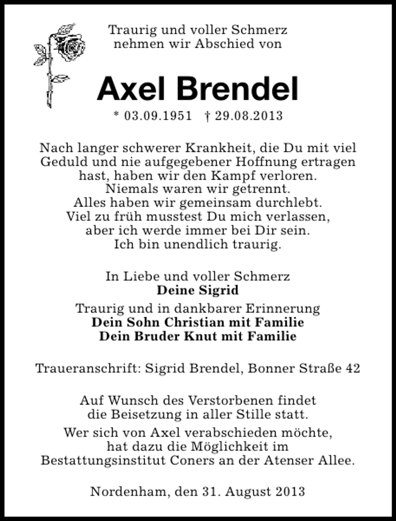 <p>Traurig und voller Schmerz<br />nehmen wir Abschied von</p>
<p>Axel Brendel<br />* 03.09.1951 † 29.08.2013</p>
<p>Nach langer schwerer Krankheit, die Du mit viel<br />Geduld und nie aufgegebener Hoffnung ertragen<br />hast, haben wir den Kampf verloren.<br />Niemals waren wir getrennt.<br />Alles haben wir gemeinsam durchlebt.<br />Viel zu früh musstest Du mich verlassen,<br />aber ich werde immer bei Dir sein.<br />Ich bin unendlich traurig.<br />In Liebe und voller Schmerz<br />Deine Sigrid<br />Traurig und in dankbarer Erinnerung<br />Dein Sohn Christian mit Familie<br />Dein Bruder Knut mit Familie<br />Traueranschrift: Sigrid Brendel, Bonner Straße 42<br />Auf Wunsch des Verstorbenen findet<br />die Beisetzung in aller Stille statt.<br />Wer sich von Axel verabschieden möchte,<br />hat dazu die Möglichkeit im<br />Bestattungsinstitut Coners an der Atenser Allee.<br />Nordenham, den 31. August 2013</p>