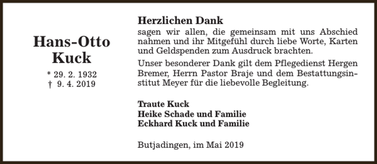 <p>Herzlichen Dank</p><p>Hans-Otto<br />Kuck<br />* 29. 2. 1932<br />† 9. 4. 2019</p><p>sagen wir allen, die gemeinsam mit uns Abschied<br />nahmen und ihr Mitgefühl durch liebe Worte, Karten<br />und Geldspenden zum Ausdruck brachten.<br />Unser besonderer Dank gilt dem Pflegedienst Hergen<br />Bremer, Herrn Pastor Braje und dem Bestattungsinstitut Meyer für die liebevolle Begleitung.<br />Traute Kuck<br />Heike Schade und Familie<br />Eckhard Kuck und Familie<br />Butjadingen, im Mai 2019</p>