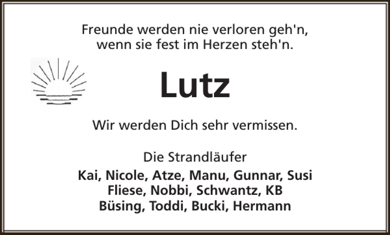 <p>Freunde werden nie verloren geh'n,<br />wenn sie fest im Herzen steh'n.</p><p>Lutz<br />Wir werden Dich sehr vermissen.<br />Die Strandläufer<br />Kai, Nicole, Atze, Manu, Gunnar, Susi<br />Fliese, Nobbi, Schwantz, KB<br />Büsing, Toddi, Bucki, Hermann</p>