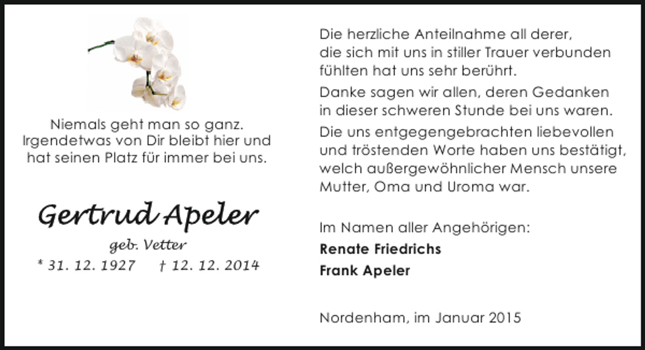 <p>Niemals geht man so ganz.<br />Irgendetwas von Dir bleibt hier und<br />hat seinen Platz für immer bei uns.</p><p>geb. Vetter<br />* 31. 12. 1927</p><p>† 12. 12. 2014</p><p>Die herzliche Anteilnahme all derer,<br />die sich mit uns in stiller Trauer verbunden<br />fühlten hat uns sehr berührt.<br />Danke sagen wir allen, deren Gedanken<br />in dieser schweren Stunde bei uns waren.<br />Die uns entgegengebrachten liebevollen<br />und tröstenden Worte haben uns bestätigt,<br />welch außergewöhnlicher Mensch unsere<br />Mutter, Oma und Uroma war.<br />Im Namen aller Angehörigen:<br />Renate Friedrichs<br />Frank Apeler<br />Nordenham, im Januar 2015</p>