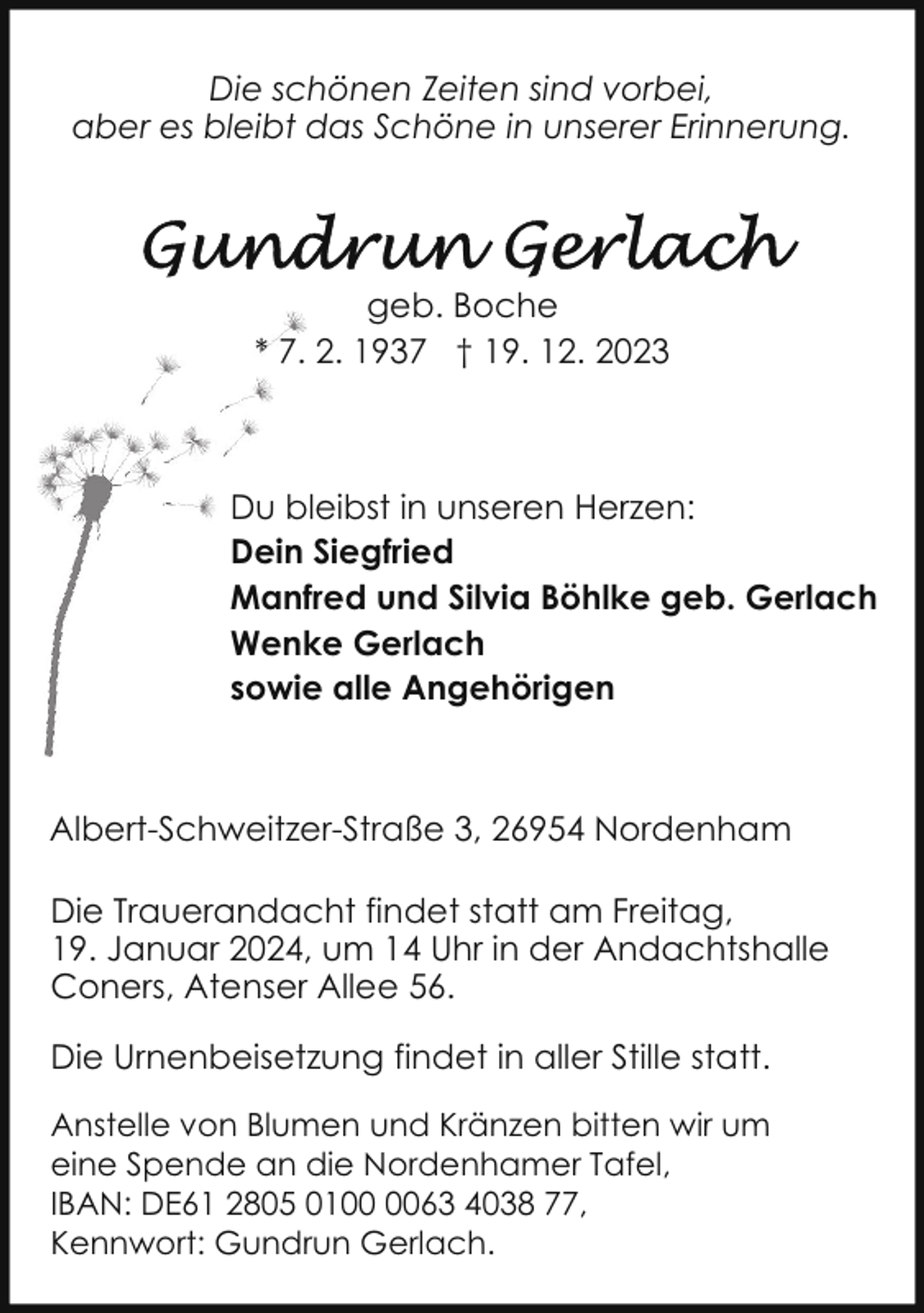 <p>Die schönen Zeiten sind vorbei,<br />aber es bleibt das Schöne in unserer Erinnerung.</p><p>geb. Boche<br />* 7. 2. 1937 † 19. 12. 2023</p><p>Du bleibst in unseren Herzen:<br />Dein Siegfried<br />Manfred und Silvia Böhlke geb. Gerlach<br />Wenke Gerlach<br />sowie alle Angehörigen</p><p>Albert-Schweitzer-Straße 3, 26954 Nordenham<br />Die Trauerandacht findet statt am Freitag,<br />19. Januar 2024, um 14 Uhr in der Andachtshalle<br />Coners, Atenser Allee 56.<br />Die Urnenbeisetzung findet in aller Stille statt.<br />Anstelle von Blumen und Kränzen bitten wir um<br />eine Spende an die Nordenhamer Tafel,<br />IBAN: DE61 2805 0163 4038 77,<br />Kennwort: Gundrun Gerlach.</p>