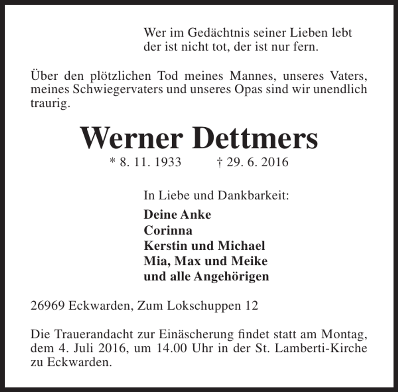 <p>Wer im Gedächtnis seiner Lieben lebt<br />der ist nicht tot, der ist nur fern.<br />Über den plötzlichen Tod meines Mannes, unseres Vaters,<br />meines Schwiegervaters und unseres Opas sind wir unendlich<br />traurig.</p><p>Werner Dettmers<br />* 8. 11. 1933</p><p>† 29. 6. 2016</p><p>In Liebe und Dankbarkeit:<br />Deine Anke<br />Corinna<br />Kerstin und Michael<br />Mia, Max und Meike<br />und alle Angehörigen<br />26969 Eckwarden, Zum Lokschuppen 12<br />Die Trauerandacht zur Einäscherung findet statt am Montag,<br />dem 4. Juli 2016, um 14.00 Uhr in der St. Lamberti-Kirche<br />zu Eckwarden.</p>
