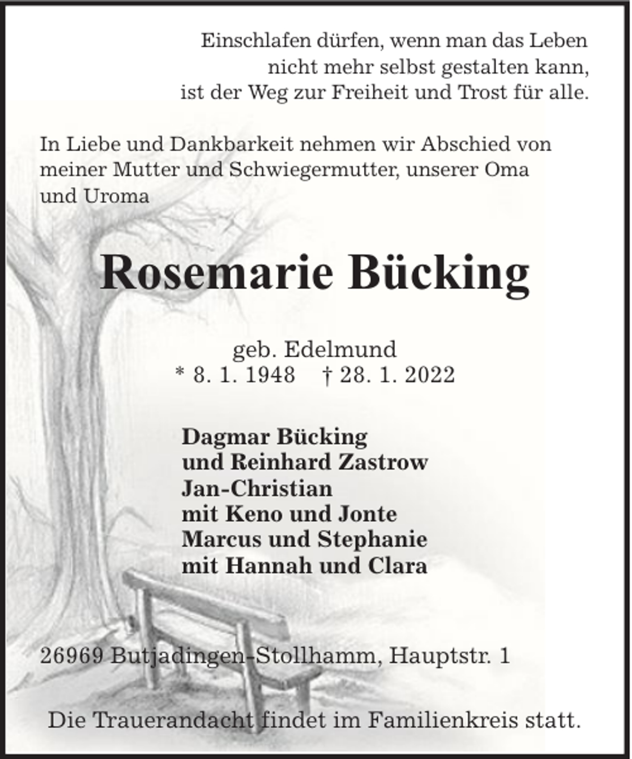 <p>Einschlafen dürfen, wenn man das Leben<br />nicht mehr selbst gestalten kann,<br />ist der Weg zur Freiheit und Trost für alle.<br />In Liebe und Dankbarkeit nehmen wir Abschied von<br />meiner Mutter und Schwiegermutter, unserer Oma<br />und Uroma</p><p>Rosemarie Bücking<br />geb. Edelmund<br />* 8. 1. 1948 † 28. 1. 2022<br />Dagmar Bücking<br />und Reinhard Zastrow<br />Jan-Christian<br />mit Keno und Jonte<br />Marcus und Stephanie<br />mit Hannah und Clara</p><p>26969 Butjadingen-Stollhamm, Hauptstr. 1<br />Die Trauerandacht findet im Familienkreis statt.</p>