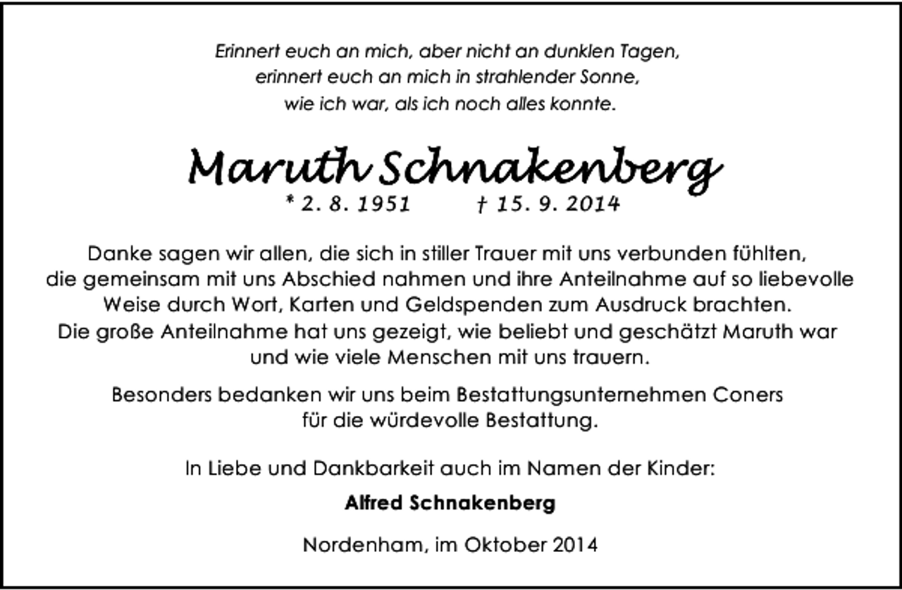 <p>Erinnert euch an mich, aber nicht an dunklen Tagen,<br />erinnert euch an mich in strahlender Sonne,<br />wie ich war, als ich noch alles konnte.</p><p>* 2. 8. 1951</p><p>† 15. 9. 2014</p><p>Danke sagen wir allen, die sich in stiller Trauer mit uns verbunden fühlten,<br />die gemeinsam mit uns Abschied nahmen und ihre Anteilnahme auf so liebevolle<br />Weise durch Wort, Karten und Geldspenden zum Ausdruck brachten.<br />Die große Anteilnahme hat uns gezeigt, wie beliebt und geschätzt Maruth war<br />und wie viele Menschen mit uns trauern.<br />Besonders bedanken wir uns beim Bestattungsunternehmen Coners<br />für die würdevolle Bestattung.<br />In Liebe und Dankbarkeit auch im Namen der Kinder:<br />Alfred Schnakenberg<br />Nordenham, im Oktober 2014</p>