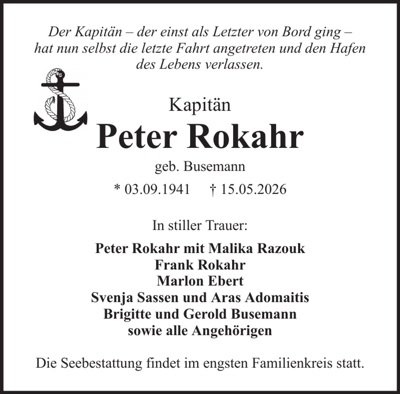 <p>Der Kapitän – der einst als Letzter von Bord ging –<br />hat nun selbst die letzte Fahrt angetreten und den Hafen<br />des Lebens verlassen.</p><p>Kapitän</p><p>Peter Rokahr<br />geb. Busemann<br />* 03.09.1941</p><p>† 15.05.2026</p><p>In stiller Trauer:<br />Peter Rokahr mit Malika Razouk<br />Frank Rokahr<br />Marlon Ebert<br />Svenja Sassen und Aras Adomaitis<br />Brigitte und Gerold Busemann<br />sowie alle Angehörigen<br />Die Seebestattung findet im engsten Familienkreis statt.</p>