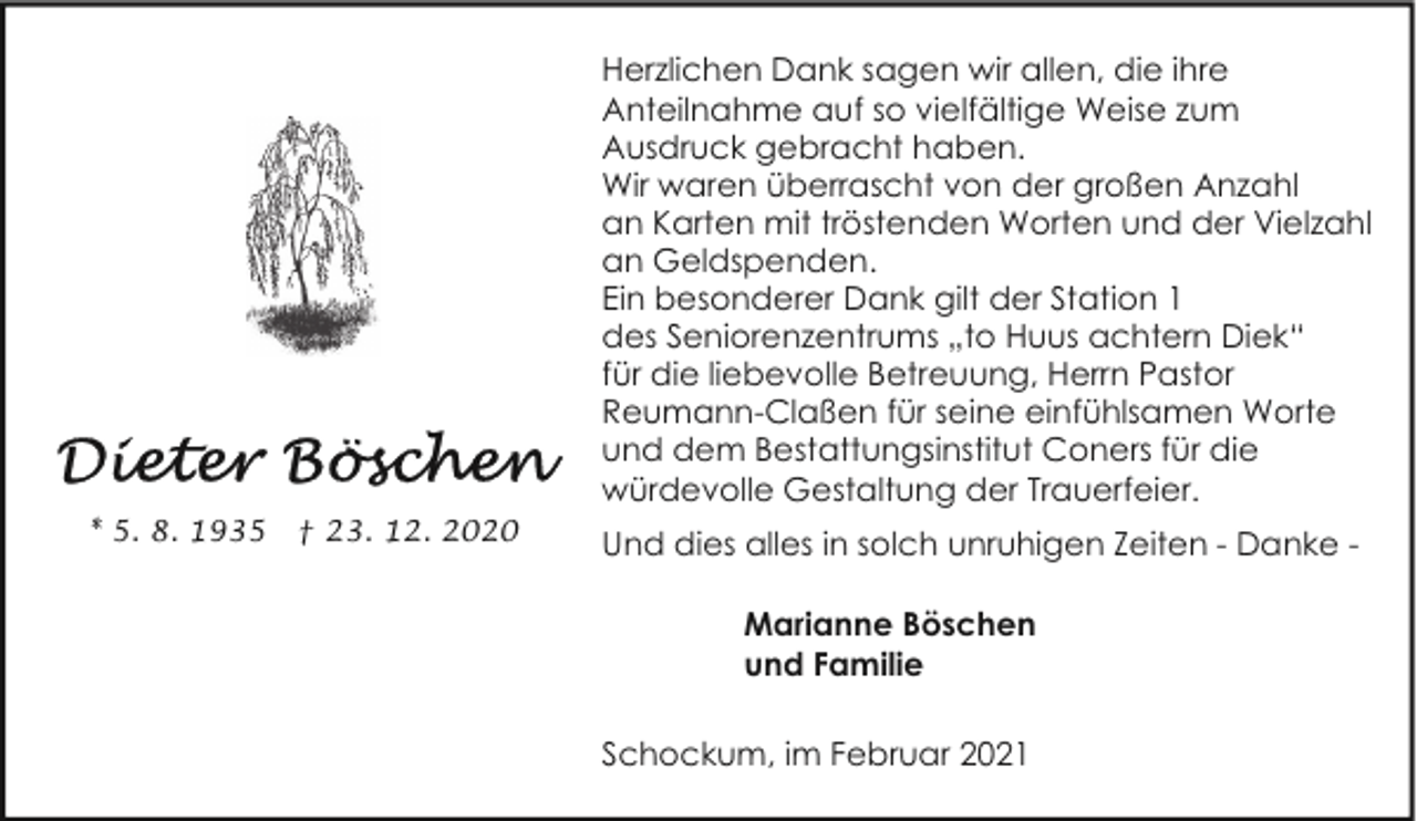 <p>Herzlichen Dank sagen wir allen, die ihre<br />Anteilnahme auf so vielfältige Weise zum<br />Ausdruck gebracht haben.<br />Wir waren überrascht von der großen Anzahl<br />an Karten mit tröstenden Worten und der Vielzahl<br />an Geldspenden.<br />Ein besonderer Dank gilt der Station 1<br />des Seniorenzentrums „to Huus achtern Diek“<br />für die liebevolle Betreuung, Herrn Pastor<br />Reumann-Claßen für seine einfühlsamen Worte<br />und dem Bestattungsinstitut Coners für die<br />würdevolle Gestaltung der Trauerfeier.<br />* 5. 8. 1935</p><p>† 23. 12. 2020</p><p>Und dies alles in solch unruhigen Zeiten - Danke Marianne Böschen<br />und Familie<br />Schockum, im Februar 2021</p>
