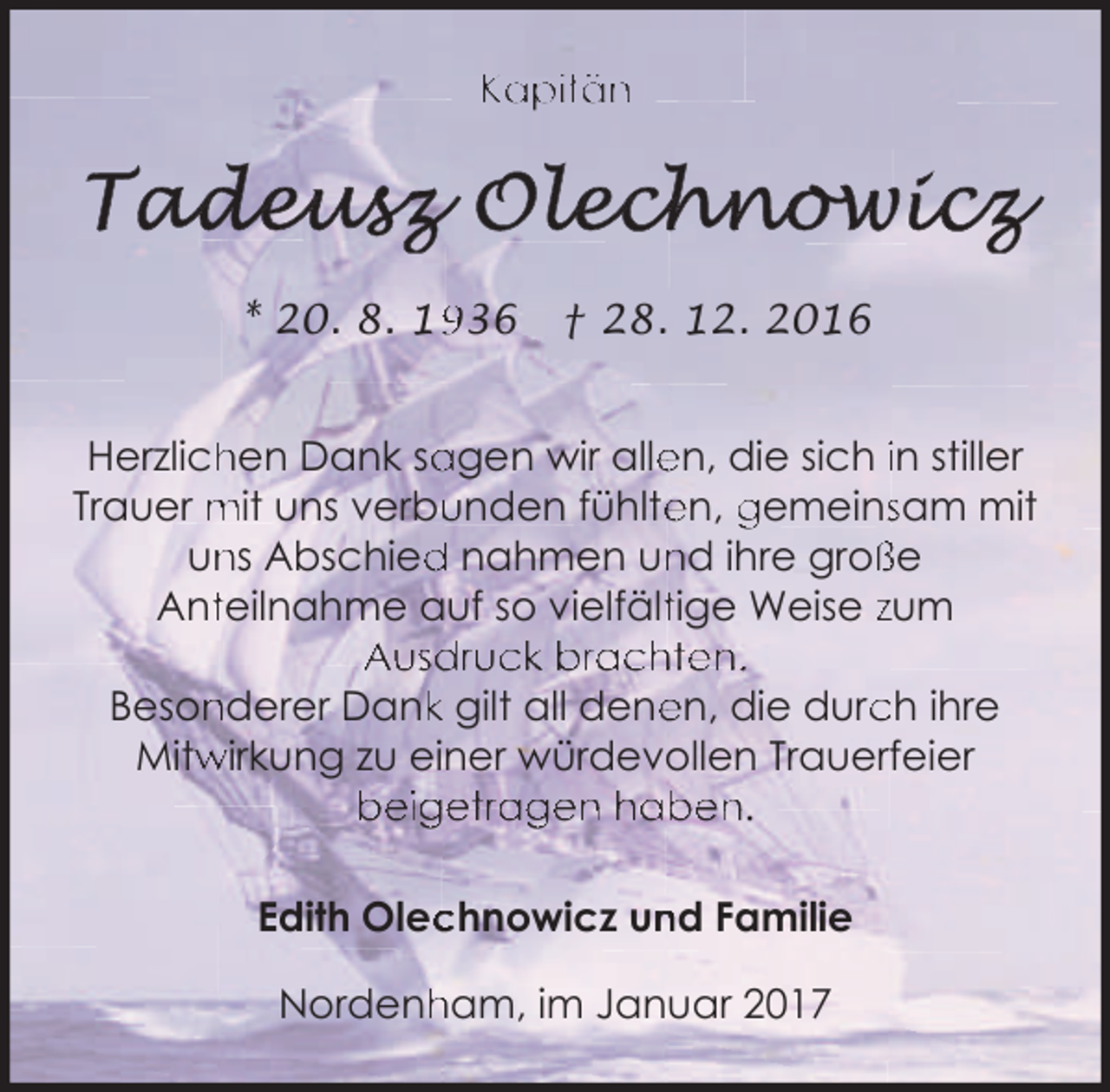 <p>Kapitän</p><p>* 20. 8. 136</p><p>† 28. 12. 2016</p><p>Herzlich<br />hen Dank sa<br />agen wir alle<br />en, die sich in stiller<br />unden fühlte<br />en, gemeinssam mit<br />Trauer mit uns verbu<br />ns Abschied<br />d nahmen un<br />nd ihre groß<br />ße<br />un<br />Antteilnahme auf so vielfälttige Weise zum<br />Ausdruck brachten.<br />Beson<br />nderer Dankk gilt all dene<br />en, die durc<br />ch ihre<br />wirkung zu einer würdevollen Trauerfeier<br />Mitw<br />beigetragen haben.<br />Edith Olec<br />chnowicz un<br />nd Familie<br />Nordenh<br />ham, im Januar 2017</p>
