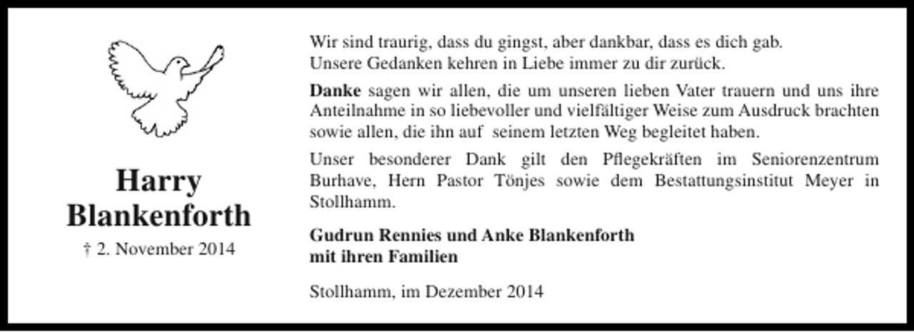 <p>Harry<br />Blankenforth<br />† 2. November 2014</p><p>Wir sind traurig, dass du gingst, aber dankbar, dass es dich gab.<br />Unsere Gedanken kehren in Liebe immer zu dir zurück.<br />Danke sagen wir allen, die um unseren lieben Vater trauern und uns ihre<br />Anteilnahme in so liebevoller und vielfältiger Weise zum Ausdruck brachten<br />sowie allen, die ihn auf seinem letzten Weg begleitet haben.<br />Unser besonderer Dank gilt den Pflegekräften im Seniorenzentrum<br />Burhave, Hern Pastor Tönjes sowie dem Bestattungsinstitut Meyer in<br />Stollhamm.<br />Gudrun Rennies und Anke Blankenforth<br />mit ihren Familien<br />Stollhamm, im Dezember 2014</p>